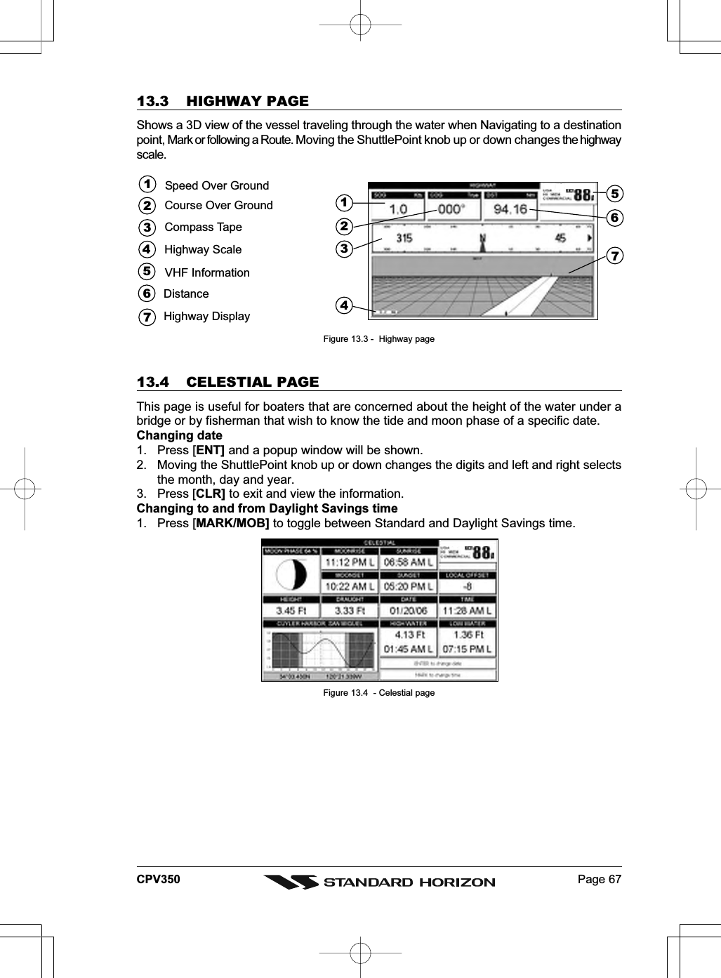 Page 67CPV35013.3 HIGHWAY PAGEShows a 3D view of the vessel traveling through the water when Navigating to a destinationpoint, Mark or following a Route. Moving the ShuttlePoint knob up or down changes the highwayscale.421673Speed Over GroundHighway DisplayHighway ScaleVHF InformationDistance513247Course Over GroundCompass Tape56Figure 13.3 -  Highway page13.4 CELESTIAL PAGEThis page is useful for boaters that are concerned about the height of the water under abridge or by fisherman that wish to know the tide and moon phase of a specific date.Changing date1. Press [ENT] and a popup window will be shown.2. Moving the ShuttlePoint knob up or down changes the digits and left and right selectsthe month, day and year.3. Press [CLR] to exit and view the information.Changing to and from Daylight Savings time1. Press [MARK/MOB] to toggle between Standard and Daylight Savings time.Figure 13.4  - Celestial page