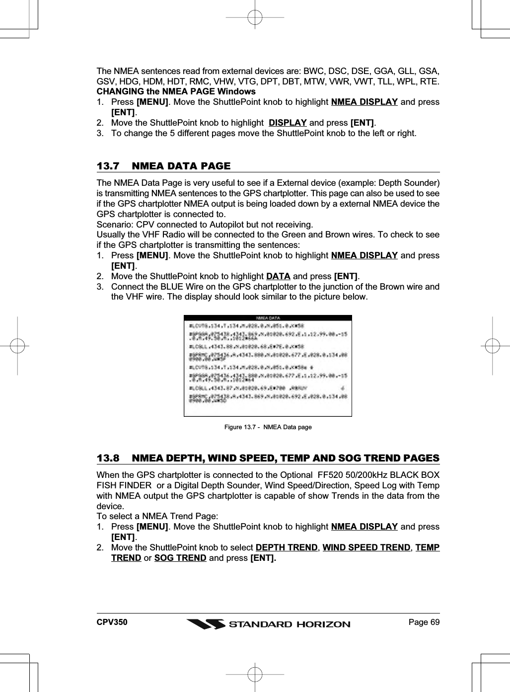 Page 69CPV350The NMEA sentences read from external devices are: BWC, DSC, DSE, GGA, GLL, GSA,GSV, HDG, HDM, HDT, RMC, VHW, VTG, DPT, DBT, MTW, VWR, VWT, TLL, WPL, RTE.CHANGING the NMEA PAGE Windows1. Press [MENU]. Move the ShuttlePoint knob to highlight NMEA DISPLAY and press[ENT].2. Move the ShuttlePoint knob to highlight  DISPLAY and press [ENT].3. To change the 5 different pages move the ShuttlePoint knob to the left or right.13.7 NMEA DATA PAGEThe NMEA Data Page is very useful to see if a External device (example: Depth Sounder)is transmitting NMEA sentences to the GPS chartplotter. This page can also be used to seeif the GPS chartplotter NMEA output is being loaded down by a external NMEA device theGPS chartplotter is connected to.Scenario: CPV connected to Autopilot but not receiving.Usually the VHF Radio will be connected to the Green and Brown wires. To check to seeif the GPS chartplotter is transmitting the sentences:1. Press [MENU]. Move the ShuttlePoint knob to highlight NMEA DISPLAY and press[ENT].2. Move the ShuttlePoint knob to highlight DATA and press [ENT].3. Connect the BLUE Wire on the GPS chartplotter to the junction of the Brown wire andthe VHF wire. The display should look similar to the picture below.Figure 13.7 -  NMEA Data page13.8 NMEA DEPTH, WIND SPEED, TEMP AND SOG TREND PAGESWhen the GPS chartplotter is connected to the Optional  FF520 50/200kHz BLACK BOXFISH FINDER  or a Digital Depth Sounder, Wind Speed/Direction, Speed Log with Tempwith NMEA output the GPS chartplotter is capable of show Trends in the data from thedevice.To select a NMEA Trend Page:1. Press [MENU]. Move the ShuttlePoint knob to highlight NMEA DISPLAY and press[ENT].2. Move the ShuttlePoint knob to select DEPTH TREND, WIND SPEED TREND, TEMPTREND or SOG TREND and press [ENT].