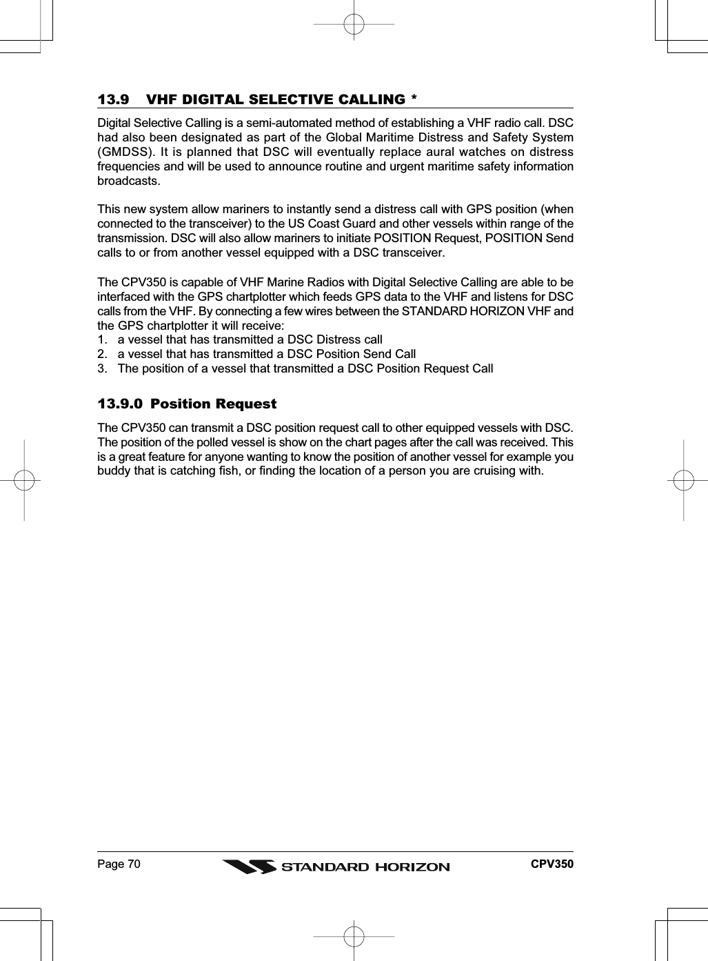 Page 70 CPV35013.9 VHF DIGITAL SELECTIVE CALLING *Digital Selective Calling is a semi-automated method of establishing a VHF radio call. DSChad also been designated as part of the Global Maritime Distress and Safety System(GMDSS). It is planned that DSC will eventually replace aural watches on distressfrequencies and will be used to announce routine and urgent maritime safety informationbroadcasts.This new system allow mariners to instantly send a distress call with GPS position (whenconnected to the transceiver) to the US Coast Guard and other vessels within range of thetransmission. DSC will also allow mariners to initiate POSITION Request, POSITION Sendcalls to or from another vessel equipped with a DSC transceiver.The CPV350 is capable of VHF Marine Radios with Digital Selective Calling are able to beinterfaced with the GPS chartplotter which feeds GPS data to the VHF and listens for DSCcalls from the VHF. By connecting a few wires between the STANDARD HORIZON VHF andthe GPS chartplotter it will receive:1. a vessel that has transmitted a DSC Distress call2. a vessel that has transmitted a DSC Position Send Call3. The position of a vessel that transmitted a DSC Position Request Call13.9.0 Position RequestThe CPV350 can transmit a DSC position request call to other equipped vessels with DSC.The position of the polled vessel is show on the chart pages after the call was received. Thisis a great feature for anyone wanting to know the position of another vessel for example youbuddy that is catching fish, or finding the location of a person you are cruising with.