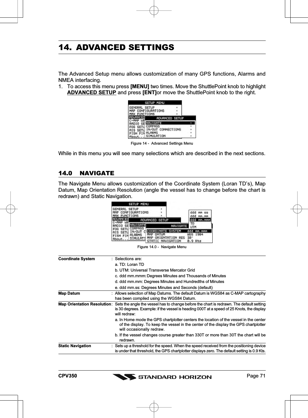 Page 71CPV35014. ADVANCED SETTINGSThe Advanced Setup menu allows customization of many GPS functions, Alarms andNMEA interfacing.1. To access this menu press [MENU] two times. Move the ShuttlePoint knob to highlightADVANCED SETUP and press [ENT]or move the ShuttlePoint knob to the right.Figure 14 -  Advanced Settings MenuWhile in this menu you will see many selections which are described in the next sections.14.0 NAVIGATEThe Navigate Menu allows customization of the Coordinate System (Loran TD’s), MapDatum, Map Orientation Resolution (angle the vessel has to change before the chart isredrawn) and Static Navigation.Figure 14.0 -  Navigate MenuCoordinate System : Selections are:a. TD: Loran TDb. UTM: Universal Transverse Mercator Gridc. ddd mm.mmm: Degrees Minutes and Thousands of Minutesd. ddd mm.mm: Degrees Minutes and Hundredths of Minutese. ddd mm.ss: Degrees Minutes and Seconds (default)Map Datum : Allows selection of Map Datums. The default Datum is WGS84 as C-MAP cartographyhas been compiled using the WGS84 Datum.Map Orientation Resolution: Sets the angle the vessel has to change before the chart is redrawn. The default settingis 30 degrees. Example: if the vessel is heading 000T at a speed of 25 Knots, the displaywill redraw:a. In Home mode the GPS chartplotter centers the location of the vessel in the centerof the display. To keep the vessel in the center of the display the GPS chartplotterwill occasionally redraw.b. If the vessel changes course greater than 330T or more than 30T the chart will beredrawn.Static Navigation : Sets up a threshold for the speed. When the speed received from the positioning deviceis under that threshold, the GPS chartplotter displays zero. The default setting is 0.9 Kts.