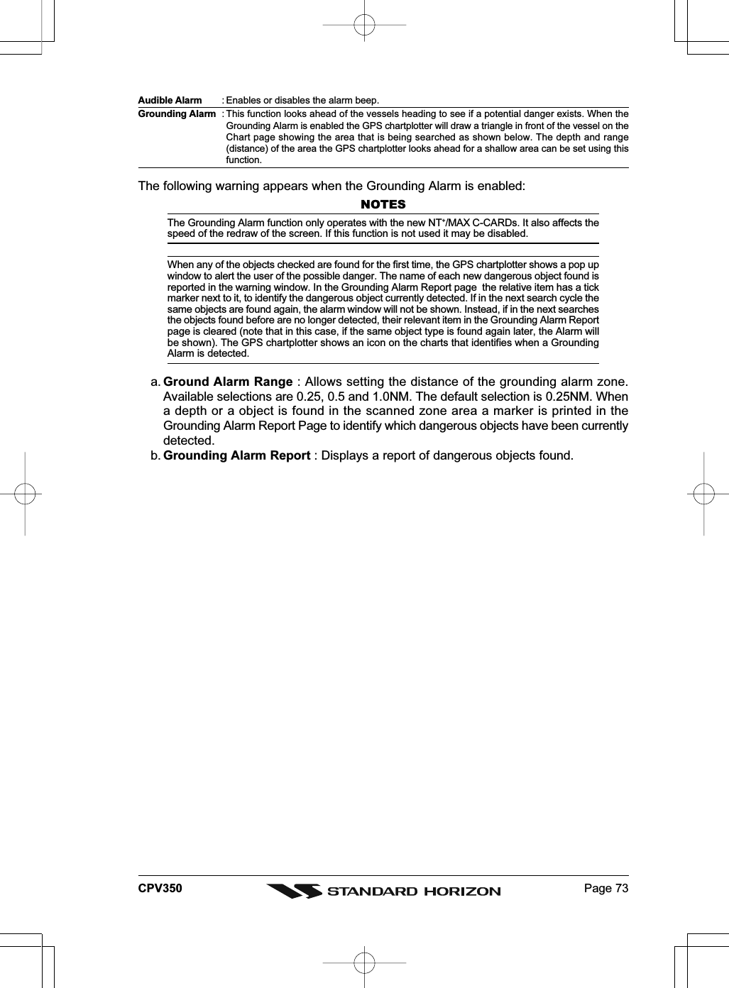 Page 73CPV350Audible Alarm : Enables or disables the alarm beep.Grounding Alarm : This function looks ahead of the vessels heading to see if a potential danger exists. When theGrounding Alarm is enabled the GPS chartplotter will draw a triangle in front of the vessel on theChart page showing the area that is being searched as shown below. The depth and range(distance) of the area the GPS chartplotter looks ahead for a shallow area can be set using thisfunction.The following warning appears when the Grounding Alarm is enabled:NOTESThe Grounding Alarm function only operates with the new NT+/MAX C-CARDs. It also affects thespeed of the redraw of the screen. If this function is not used it may be disabled.When any of the objects checked are found for the first time, the GPS chartplotter shows a pop upwindow to alert the user of the possible danger. The name of each new dangerous object found isreported in the warning window. In the Grounding Alarm Report page  the relative item has a tickmarker next to it, to identify the dangerous object currently detected. If in the next search cycle thesame objects are found again, the alarm window will not be shown. Instead, if in the next searchesthe objects found before are no longer detected, their relevant item in the Grounding Alarm Reportpage is cleared (note that in this case, if the same object type is found again later, the Alarm willbe shown). The GPS chartplotter shows an icon on the charts that identifies when a GroundingAlarm is detected.a. Ground Alarm Range : Allows setting the distance of the grounding alarm zone.Available selections are 0.25, 0.5 and 1.0NM. The default selection is 0.25NM. Whena depth or a object is found in the scanned zone area a marker is printed in theGrounding Alarm Report Page to identify which dangerous objects have been currentlydetected.b. Grounding Alarm Report : Displays a report of dangerous objects found.