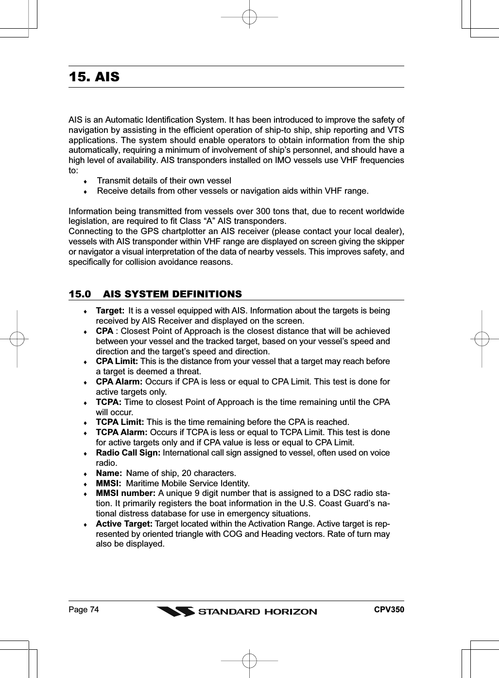 Page 74 CPV35015. AISAIS is an Automatic Identification System. It has been introduced to improve the safety ofnavigation by assisting in the efficient operation of ship-to ship, ship reporting and VTSapplications. The system should enable operators to obtain information from the shipautomatically, requiring a minimum of involvement of ship’s personnel, and should have ahigh level of availability. AIS transponders installed on IMO vessels use VHF frequenciesto:♦Transmit details of their own vessel♦Receive details from other vessels or navigation aids within VHF range.Information being transmitted from vessels over 300 tons that, due to recent worldwidelegislation, are required to fit Class “A” AIS transponders.Connecting to the GPS chartplotter an AIS receiver (please contact your local dealer),vessels with AIS transponder within VHF range are displayed on screen giving the skipperor navigator a visual interpretation of the data of nearby vessels. This improves safety, andspecifically for collision avoidance reasons.15.0 AIS SYSTEM DEFINITIONS♦Target:  It is a vessel equipped with AIS. Information about the targets is beingreceived by AIS Receiver and displayed on the screen.♦CPA : Closest Point of Approach is the closest distance that will be achievedbetween your vessel and the tracked target, based on your vessel’s speed anddirection and the target’s speed and direction.♦CPA Limit: This is the distance from your vessel that a target may reach beforea target is deemed a threat.♦CPA Alarm: Occurs if CPA is less or equal to CPA Limit. This test is done foractive targets only.♦TCPA: Time to closest Point of Approach is the time remaining until the CPAwill occur.♦TCPA Limit: This is the time remaining before the CPA is reached.♦TCPA Alarm: Occurs if TCPA is less or equal to TCPA Limit. This test is donefor active targets only and if CPA value is less or equal to CPA Limit.♦Radio Call Sign: International call sign assigned to vessel, often used on voiceradio.♦Name: Name of ship, 20 characters.♦MMSI: Maritime Mobile Service Identity.♦MMSI number: A unique 9 digit number that is assigned to a DSC radio sta-tion. It primarily registers the boat information in the U.S. Coast Guard’s na-tional distress database for use in emergency situations.♦Active Target: Target located within the Activation Range. Active target is rep-resented by oriented triangle with COG and Heading vectors. Rate of turn mayalso be displayed.