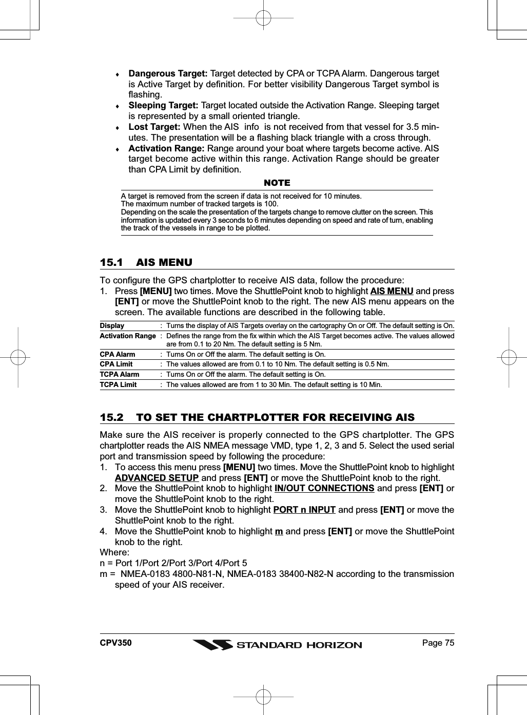 Page 75CPV350♦Dangerous Target: Target detected by CPA or TCPA Alarm. Dangerous targetis Active Target by definition. For better visibility Dangerous Target symbol isflashing.♦Sleeping Target: Target located outside the Activation Range. Sleeping targetis represented by a small oriented triangle.♦Lost Target: When the AIS  info  is not received from that vessel for 3.5 min-utes. The presentation will be a flashing black triangle with a cross through.♦Activation Range: Range around your boat where targets become active. AIStarget become active within this range. Activation Range should be greaterthan CPA Limit by definition.NOTEA target is removed from the screen if data is not received for 10 minutes.The maximum number of tracked targets is 100.Depending on the scale the presentation of the targets change to remove clutter on the screen. Thisinformation is updated every 3 seconds to 6 minutes depending on speed and rate of turn, enablingthe track of the vessels in range to be plotted.15.1 AIS MENUTo configure the GPS chartplotter to receive AIS data, follow the procedure:1. Press [MENU] two times. Move the ShuttlePoint knob to highlight AIS MENU and press[ENT] or move the ShuttlePoint knob to the right. The new AIS menu appears on thescreen. The available functions are described in the following table.Display : Turns the display of AIS Targets overlay on the cartography On or Off. The default setting is On.Activation Range : Defines the range from the fix within which the AIS Target becomes active. The values allowedare from 0.1 to 20 Nm. The default setting is 5 Nm.CPA Alarm : Turns On or Off the alarm. The default setting is On.CPA Limit : The values allowed are from 0.1 to 10 Nm. The default setting is 0.5 Nm.TCPA Alarm : Turns On or Off the alarm. The default setting is On.TCPA Limit : The values allowed are from 1 to 30 Min. The default setting is 10 Min.15.2 TO SET THE CHARTPLOTTER FOR RECEIVING AISMake sure the AIS receiver is properly connected to the GPS chartplotter. The GPSchartplotter reads the AIS NMEA message VMD, type 1, 2, 3 and 5. Select the used serialport and transmission speed by following the procedure:1. To access this menu press [MENU] two times. Move the ShuttlePoint knob to highlightADVANCED SETUP and press [ENT] or move the ShuttlePoint knob to the right.2. Move the ShuttlePoint knob to highlight IN/OUT CONNECTIONS and press [ENT] ormove the ShuttlePoint knob to the right.3. Move the ShuttlePoint knob to highlight PORT n INPUT and press [ENT] or move theShuttlePoint knob to the right.4. Move the ShuttlePoint knob to highlight m and press [ENT] or move the ShuttlePointknob to the right.Where:n = Port 1/Port 2/Port 3/Port 4/Port 5m =  NMEA-0183 4800-N81-N, NMEA-0183 38400-N82-N according to the transmissionspeed of your AIS receiver.