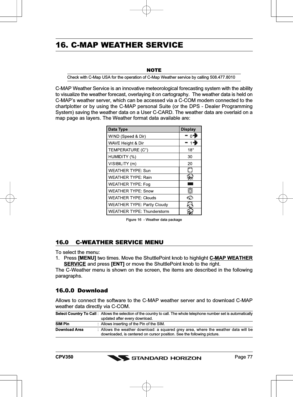 Page 77CPV35016. C-MAP WEATHER SERVICENOTECheck with C-Map USA for the operation of C-Map Weather service by calling 508.477.8010C-MAP Weather Service is an innovative meteorological forecasting system with the abilityto visualize the weather forecast, overlaying it on cartography.  The weather data is held onC-MAP’s weather server, which can be accessed via a C-COM modem connected to thechartplotter or by using the C-MAP personal Suite (or the DPS - Dealer ProgrammingSystem) saving the weather data on a User C-CARD. The weather data are overlaid on amap page as layers. The Weather format data available are:Figure 16  - Weather data package16.0 C-WEATHER SERVICE MENUTo select the menu:1. Press [MENU] two times. Move the ShuttlePoint knob to highlight C-MAP WEATHERSERVICE and press [ENT] or move the ShuttlePoint knob to the right.The C-Weather menu is shown on the screen, the items are described in the followingparagraphs.16.0.0 DownloadAllows to connect the software to the C-MAP weather server and to download C-MAPweather data directly via C-COM.Select Country To Call : Allows the selection of the country to call. The whole telephone number set is automaticallyupdated after every download.SIM Pin : Allows inserting of the Pin of the SIM.Download Area : Allows the weather download: a squared grey area, where the weather data will bedownloaded, is centered on cursor position. See the following picture.