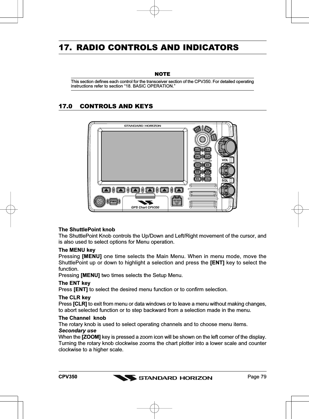 Page 79CPV35017. RADIO CONTROLS AND INDICATORSNOTEThis section defines each control for the transceiver section of the CPV350. For detailed operatinginstructions refer to section “18. BASIC OPERATION.”17.0 CONTROLS AND KEYSThe ShuttlePoint knobThe ShuttlePoint Knob controls the Up/Down and Left/Right movement of the cursor, andis also used to select options for Menu operation.The MENU keyPressing [MENU] one time selects the Main Menu. When in menu mode, move theShuttlePoint up or down to highlight a selection and press the [ENT] key to select thefunction.Pressing [MENU] two times selects the Setup Menu.The ENT keyPress [ENT] to select the desired menu function or to confirm selection.The CLR keyPress [CLR] to exit from menu or data windows or to leave a menu without making changes,to abort selected function or to step backward from a selection made in the menu.The Channel  knobThe rotary knob is used to select operating channels and to choose menu items.Secondary useWhen the [ZOOM] key is pressed a zoom icon will be shown on the left corner of the display.Turning the rotary knob clockwise zooms the chart plotter into a lower scale and counterclockwise to a higher scale.