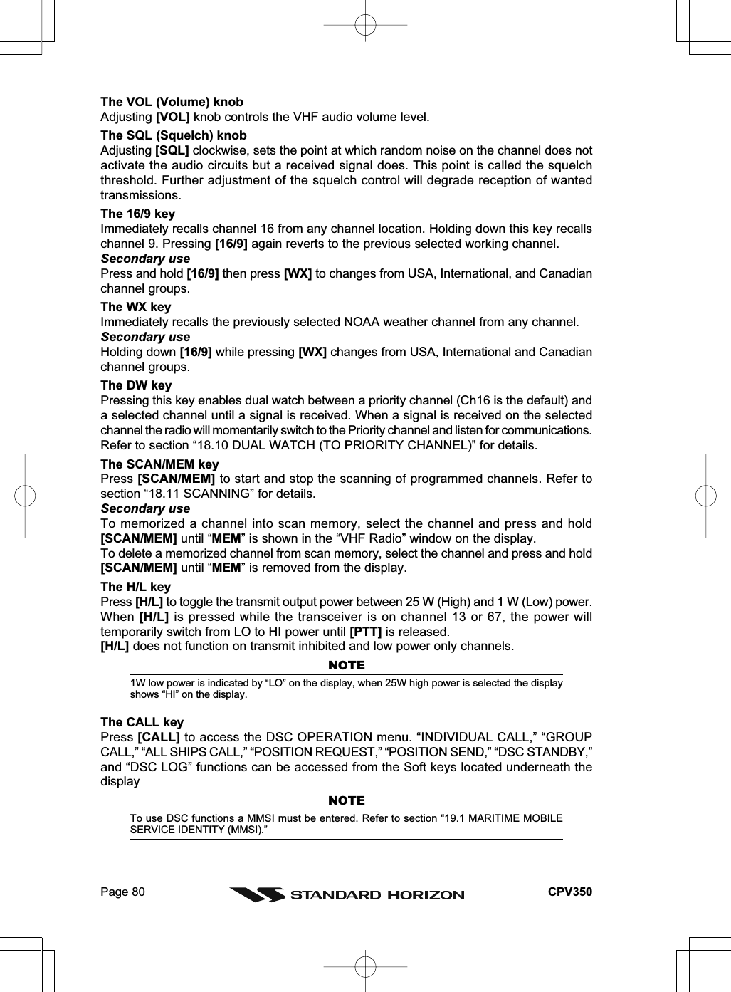 Page 80 CPV350The VOL (Volume) knobAdjusting [VOL] knob controls the VHF audio volume level.The SQL (Squelch) knobAdjusting [SQL] clockwise, sets the point at which random noise on the channel does notactivate the audio circuits but a received signal does. This point is called the squelchthreshold. Further adjustment of the squelch control will degrade reception of wantedtransmissions.The 16/9 keyImmediately recalls channel 16 from any channel location. Holding down this key recallschannel 9. Pressing [16/9] again reverts to the previous selected working channel.Secondary usePress and hold [16/9] then press [WX] to changes from USA, International, and Canadianchannel groups.The WX keyImmediately recalls the previously selected NOAA weather channel from any channel.Secondary useHolding down [16/9] while pressing [WX] changes from USA, International and Canadianchannel groups.The DW keyPressing this key enables dual watch between a priority channel (Ch16 is the default) anda selected channel until a signal is received. When a signal is received on the selectedchannel the radio will momentarily switch to the Priority channel and listen for communications.Refer to section “18.10 DUAL WATCH (TO PRIORITY CHANNEL)” for details.The SCAN/MEM keyPress [SCAN/MEM] to start and stop the scanning of programmed channels. Refer tosection “18.11 SCANNING” for details.Secondary useTo memorized a channel into scan memory, select the channel and press and hold[SCAN/MEM] until “MEM” is shown in the “VHF Radio” window on the display.To delete a memorized channel from scan memory, select the channel and press and hold[SCAN/MEM] until “MEM” is removed from the display.The H/L keyPress [H/L] to toggle the transmit output power between 25 W (High) and 1 W (Low) power.When [H/L] is pressed while the transceiver is on channel 13 or 67, the power willtemporarily switch from LO to HI power until [PTT] is released.[H/L] does not function on transmit inhibited and low power only channels.NOTE1W low power is indicated by “LO” on the display, when 25W high power is selected the displayshows “HI” on the display.The CALL keyPress [CALL] to access the DSC OPERATION menu. “INDIVIDUAL CALL,” “GROUPCALL,” “ALL SHIPS CALL,” “POSITION REQUEST,” “POSITION SEND,” “DSC STANDBY,”and “DSC LOG” functions can be accessed from the Soft keys located underneath thedisplayNOTETo use DSC functions a MMSI must be entered. Refer to section “19.1 MARITIME MOBILESERVICE IDENTITY (MMSI).”