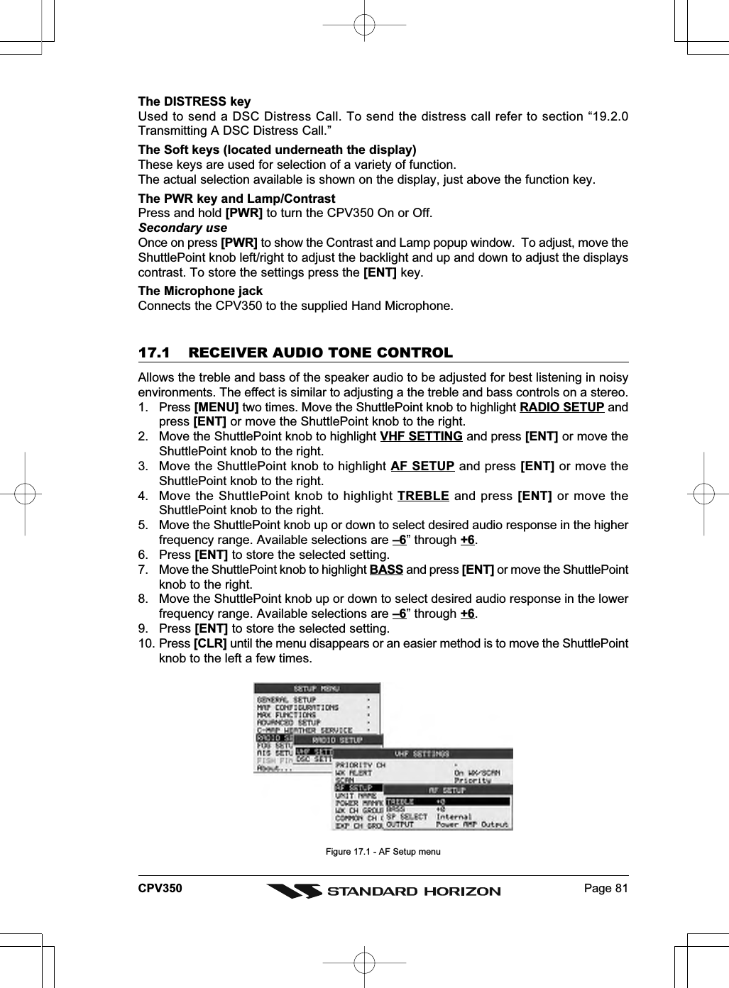 Page 81CPV350The DISTRESS keyUsed to send a DSC Distress Call. To send the distress call refer to section “19.2.0Transmitting A DSC Distress Call.”The Soft keys (located underneath the display)These keys are used for selection of a variety of function.The actual selection available is shown on the display, just above the function key.The PWR key and Lamp/ContrastPress and hold [PWR] to turn the CPV350 On or Off.Secondary useOnce on press [PWR] to show the Contrast and Lamp popup window.  To adjust, move theShuttlePoint knob left/right to adjust the backlight and up and down to adjust the displayscontrast. To store the settings press the [ENT] key.The Microphone jackConnects the CPV350 to the supplied Hand Microphone.17.1 RECEIVER AUDIO TONE CONTROLAllows the treble and bass of the speaker audio to be adjusted for best listening in noisyenvironments. The effect is similar to adjusting a the treble and bass controls on a stereo.1. Press [MENU] two times. Move the ShuttlePoint knob to highlight RADIO SETUP andpress [ENT] or move the ShuttlePoint knob to the right.2. Move the ShuttlePoint knob to highlight VHF SETTING and press [ENT] or move theShuttlePoint knob to the right.3. Move the ShuttlePoint knob to highlight AF SETUP and press [ENT] or move theShuttlePoint knob to the right.4. Move the ShuttlePoint knob to highlight TREBLE and press [ENT] or move theShuttlePoint knob to the right.5. Move the ShuttlePoint knob up or down to select desired audio response in the higherfrequency range. Available selections are –6” through +6.6. Press [ENT] to store the selected setting.7. Move the ShuttlePoint knob to highlight BASS and press [ENT] or move the ShuttlePointknob to the right.8. Move the ShuttlePoint knob up or down to select desired audio response in the lowerfrequency range. Available selections are –6” through +6.9. Press [ENT] to store the selected setting.10. Press [CLR] until the menu disappears or an easier method is to move the ShuttlePointknob to the left a few times.Figure 17.1 - AF Setup menu