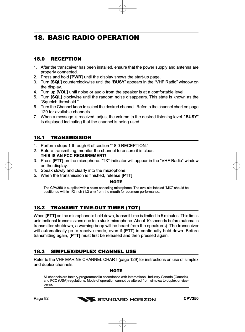 Page 82 CPV35018. BASIC RADIO OPERATION18.0 RECEPTION1. After the transceiver has been installed, ensure that the power supply and antenna areproperly connected.2. Press and hold [PWR] until the display shows the start-up page.3. Turn [SQL] counterclockwise until the “BUSY” appears in the “VHF Radio” window onthe display.4. Turn up [VOL] until noise or audio from the speaker is at a comfortable level.5. Turn [SQL] clockwise until the random noise disappears. This state is known as the“Squelch threshold.”6. Turn the Channel knob to select the desired channel. Refer to the channel chart on page129 for available channels.7. When a message is received, adjust the volume to the desired listening level. “BUSY”is displayed indicating that the channel is being used.18.1 TRANSMISSION1. Perform steps 1 through 6 of section “18.0 RECEPTION.”2. Before transmitting, monitor the channel to ensure it is clear.THIS IS AN FCC REQUIREMENT!3. Press [PTT] on the microphone. “TX” indicator will appear in the “VHF Radio” windowon the display.4. Speak slowly and clearly into the microphone.5. When the transmission is finished, release [PTT].NOTEThe CPV350 is supplied with a noise-canceling microphone. The oval slot labeled “MIC” should bepositioned within 1/2 inch (1.3 cm) from the mouth for optimum performance.18.2 TRANSMIT TIME-OUT TIMER (TOT)When [PTT] on the microphone is held down, transmit time is limited to 5 minutes. This limitsunintentional transmissions due to a stuck microphone. About 10 seconds before automatictransmitter shutdown, a warning beep will be heard from the speaker(s). The transceiverwill automatically go to receive mode, even if [PTT] is continually held down. Beforetransmitting again, [PTT] must first be released and then pressed again.18.3 SIMPLEX/DUPLEX CHANNEL USERefer to the VHF MARINE CHANNEL CHART (page 129) for instructions on use of simplexand duplex channels.NOTEAll channels are factory-programmed in accordance with International, Industry Canada (Canada),and FCC (USA) regulations. Mode of operation cannot be altered from simplex to duplex or vice-versa.