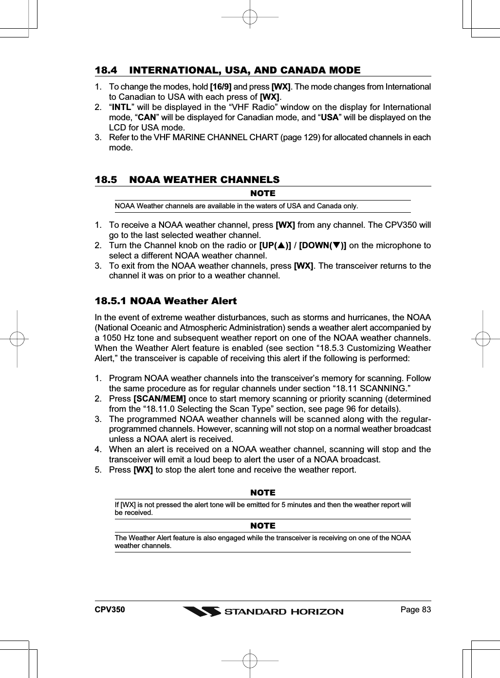 Page 83CPV35018.4 INTERNATIONAL, USA, AND CANADA MODE1. To change the modes, hold [16/9] and press [WX]. The mode changes from Internationalto Canadian to USA with each press of [WX].2. “INTL” will be displayed in the “VHF Radio” window on the display for Internationalmode, “CAN” will be displayed for Canadian mode, and “USA” will be displayed on theLCD for USA mode.3. Refer to the VHF MARINE CHANNEL CHART (page 129) for allocated channels in eachmode.18.5 NOAA WEATHER CHANNELSNOTENOAA Weather channels are available in the waters of USA and Canada only.1. To receive a NOAA weather channel, press [WX] from any channel. The CPV350 willgo to the last selected weather channel.2. Turn the Channel knob on the radio or [UP()] / [DOWN()] on the microphone toselect a different NOAA weather channel.3. To exit from the NOAA weather channels, press [WX]. The transceiver returns to thechannel it was on prior to a weather channel.18.5.1 NOAA Weather AlertIn the event of extreme weather disturbances, such as storms and hurricanes, the NOAA(National Oceanic and Atmospheric Administration) sends a weather alert accompanied bya 1050 Hz tone and subsequent weather report on one of the NOAA weather channels.When the Weather Alert feature is enabled (see section “18.5.3 Customizing WeatherAlert,” the transceiver is capable of receiving this alert if the following is performed:1. Program NOAA weather channels into the transceiver’s memory for scanning. Followthe same procedure as for regular channels under section “18.11 SCANNING.”2. Press [SCAN/MEM] once to start memory scanning or priority scanning (determinedfrom the “18.11.0 Selecting the Scan Type” section, see page 96 for details).3. The programmed NOAA weather channels will be scanned along with the regular-programmed channels. However, scanning will not stop on a normal weather broadcastunless a NOAA alert is received.4. When an alert is received on a NOAA weather channel, scanning will stop and thetransceiver will emit a loud beep to alert the user of a NOAA broadcast.5. Press [WX] to stop the alert tone and receive the weather report.NOTEIf [WX] is not pressed the alert tone will be emitted for 5 minutes and then the weather report willbe received.NOTEThe Weather Alert feature is also engaged while the transceiver is receiving on one of the NOAAweather channels.