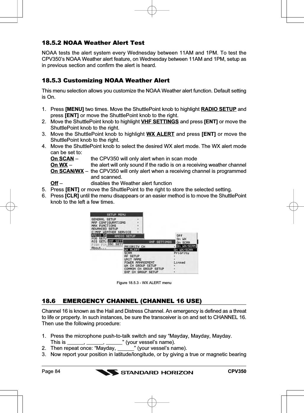 Page 84 CPV35018.5.2 NOAA Weather Alert TestNOAA tests the alert system every Wednesday between 11AM and 1PM. To test theCPV350’s NOAA Weather alert feature, on Wednesday between 11AM and 1PM, setup asin previous section and confirm the alert is heard.18.5.3 Customizing NOAA Weather AlertThis menu selection allows you customize the NOAA Weather alert function. Default settingis On.1. Press [MENU] two times. Move the ShuttlePoint knob to highlight RADIO SETUP andpress [ENT] or move the ShuttlePoint knob to the right.2. Move the ShuttlePoint knob to highlight VHF SETTINGS and press [ENT] or move theShuttlePoint knob to the right.3. Move the ShuttlePoint knob to highlight WX ALERT and press [ENT] or move theShuttlePoint knob to the right.4. Move the ShuttlePoint knob to select the desired WX alert mode. The WX alert modecan be set to:On SCAN – the CPV350 will only alert when in scan modeOn WX – the alert will only sound if the radio is on a receiving weather channelOn SCAN/WX – the CPV350 will only alert when a receiving channel is programmedand scanned.Off – disables the Weather alert function5. Press [ENT] or move the ShuttlePoint to the right to store the selected setting.6. Press [CLR] until the menu disappears or an easier method is to move the ShuttlePointknob to the left a few times.Figure 18.5.3 - WX ALERT menu18.6 EMERGENCY CHANNEL (CHANNEL 16 USE)Channel 16 is known as the Hail and Distress Channel. An emergency is defined as a threatto life or property. In such instances, be sure the transceiver is on and set to CHANNEL 16.Then use the following procedure:1. Press the microphone push-to-talk switch and say “Mayday, Mayday, Mayday.This is            ,            ,            ” (your vessel’s name).2. Then repeat once: “Mayday,            ” (your vessel’s name).3. Now report your position in latitude/longitude, or by giving a true or magnetic bearing