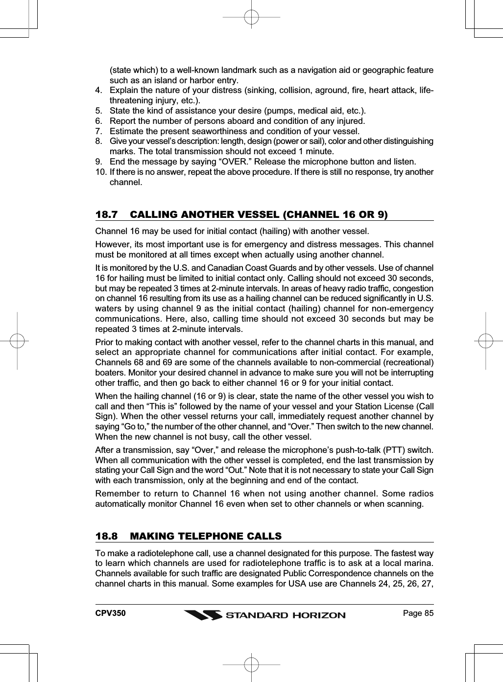 Page 85CPV350(state which) to a well-known landmark such as a navigation aid or geographic featuresuch as an island or harbor entry.4. Explain the nature of your distress (sinking, collision, aground, fire, heart attack, life-threatening injury, etc.).5. State the kind of assistance your desire (pumps, medical aid, etc.).6. Report the number of persons aboard and condition of any injured.7. Estimate the present seaworthiness and condition of your vessel.8. Give your vessel’s description: length, design (power or sail), color and other distinguishingmarks. The total transmission should not exceed 1 minute.9. End the message by saying “OVER.” Release the microphone button and listen.10. If there is no answer, repeat the above procedure. If there is still no response, try anotherchannel.18.7 CALLING ANOTHER VESSEL (CHANNEL 16 OR 9)Channel 16 may be used for initial contact (hailing) with another vessel.However, its most important use is for emergency and distress messages. This channelmust be monitored at all times except when actually using another channel.It is monitored by the U.S. and Canadian Coast Guards and by other vessels. Use of channel16 for hailing must be limited to initial contact only. Calling should not exceed 30 seconds,but may be repeated 3 times at 2-minute intervals. In areas of heavy radio traffic, congestionon channel 16 resulting from its use as a hailing channel can be reduced significantly in U.S.waters by using channel 9 as the initial contact (hailing) channel for non-emergencycommunications. Here, also, calling time should not exceed 30 seconds but may berepeated 3 times at 2-minute intervals.Prior to making contact with another vessel, refer to the channel charts in this manual, andselect an appropriate channel for communications after initial contact. For example,Channels 68 and 69 are some of the channels available to non-commercial (recreational)boaters. Monitor your desired channel in advance to make sure you will not be interruptingother traffic, and then go back to either channel 16 or 9 for your initial contact.When the hailing channel (16 or 9) is clear, state the name of the other vessel you wish tocall and then “This is” followed by the name of your vessel and your Station License (CallSign). When the other vessel returns your call, immediately request another channel bysaying “Go to,” the number of the other channel, and “Over.” Then switch to the new channel.When the new channel is not busy, call the other vessel.After a transmission, say “Over,” and release the microphone’s push-to-talk (PTT) switch.When all communication with the other vessel is completed, end the last transmission bystating your Call Sign and the word “Out.” Note that it is not necessary to state your Call Signwith each transmission, only at the beginning and end of the contact.Remember to return to Channel 16 when not using another channel. Some radiosautomatically monitor Channel 16 even when set to other channels or when scanning.18.8 MAKING TELEPHONE CALLSTo make a radiotelephone call, use a channel designated for this purpose. The fastest wayto learn which channels are used for radiotelephone traffic is to ask at a local marina.Channels available for such traffic are designated Public Correspondence channels on thechannel charts in this manual. Some examples for USA use are Channels 24, 25, 26, 27,