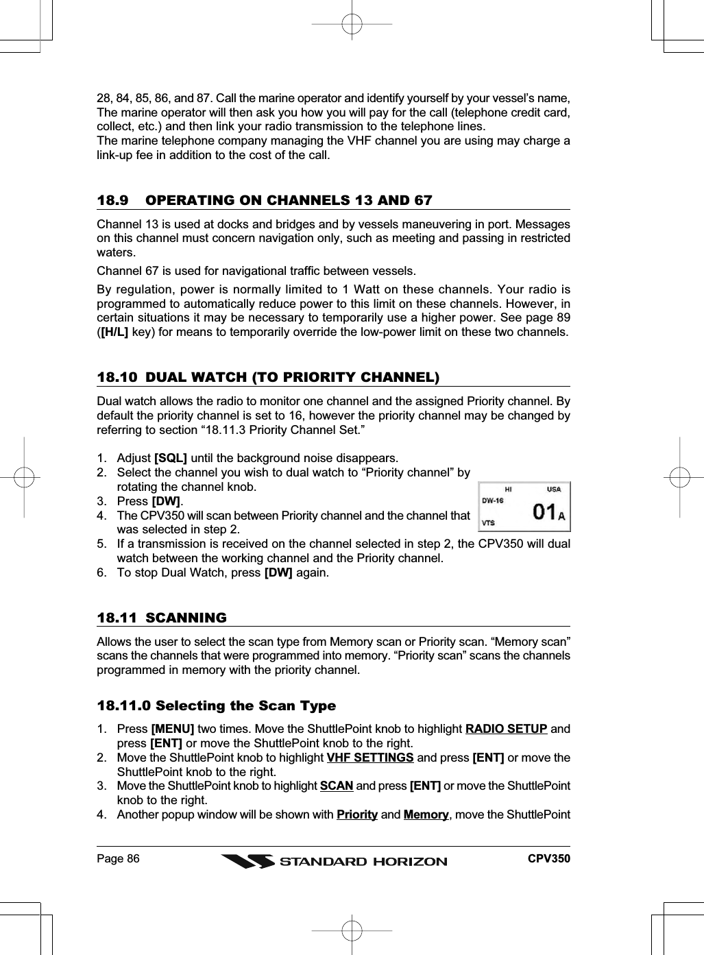 Page 86 CPV35028, 84, 85, 86, and 87. Call the marine operator and identify yourself by your vessel’s name,The marine operator will then ask you how you will pay for the call (telephone credit card,collect, etc.) and then link your radio transmission to the telephone lines.The marine telephone company managing the VHF channel you are using may charge alink-up fee in addition to the cost of the call.18.9 OPERATING ON CHANNELS 13 AND 67Channel 13 is used at docks and bridges and by vessels maneuvering in port. Messageson this channel must concern navigation only, such as meeting and passing in restrictedwaters.Channel 67 is used for navigational traffic between vessels.By regulation, power is normally limited to 1 Watt on these channels. Your radio isprogrammed to automatically reduce power to this limit on these channels. However, incertain situations it may be necessary to temporarily use a higher power. See page 89([H/L] key) for means to temporarily override the low-power limit on these two channels.18.10 DUAL WATCH (TO PRIORITY CHANNEL)Dual watch allows the radio to monitor one channel and the assigned Priority channel. Bydefault the priority channel is set to 16, however the priority channel may be changed byreferring to section “18.11.3 Priority Channel Set.”1. Adjust [SQL] until the background noise disappears.2. Select the channel you wish to dual watch to “Priority channel” byrotating the channel knob.3. Press [DW].4. The CPV350 will scan between Priority channel and the channel thatwas selected in step 2.5. If a transmission is received on the channel selected in step 2, the CPV350 will dualwatch between the working channel and the Priority channel.6. To stop Dual Watch, press [DW] again.18.11 SCANNINGAllows the user to select the scan type from Memory scan or Priority scan. “Memory scan”scans the channels that were programmed into memory. “Priority scan” scans the channelsprogrammed in memory with the priority channel.18.11.0 Selecting the Scan Type1. Press [MENU] two times. Move the ShuttlePoint knob to highlight RADIO SETUP andpress [ENT] or move the ShuttlePoint knob to the right.2. Move the ShuttlePoint knob to highlight VHF SETTINGS and press [ENT] or move theShuttlePoint knob to the right.3. Move the ShuttlePoint knob to highlight SCAN and press [ENT] or move the ShuttlePointknob to the right.4. Another popup window will be shown with Priority and Memory, move the ShuttlePoint
