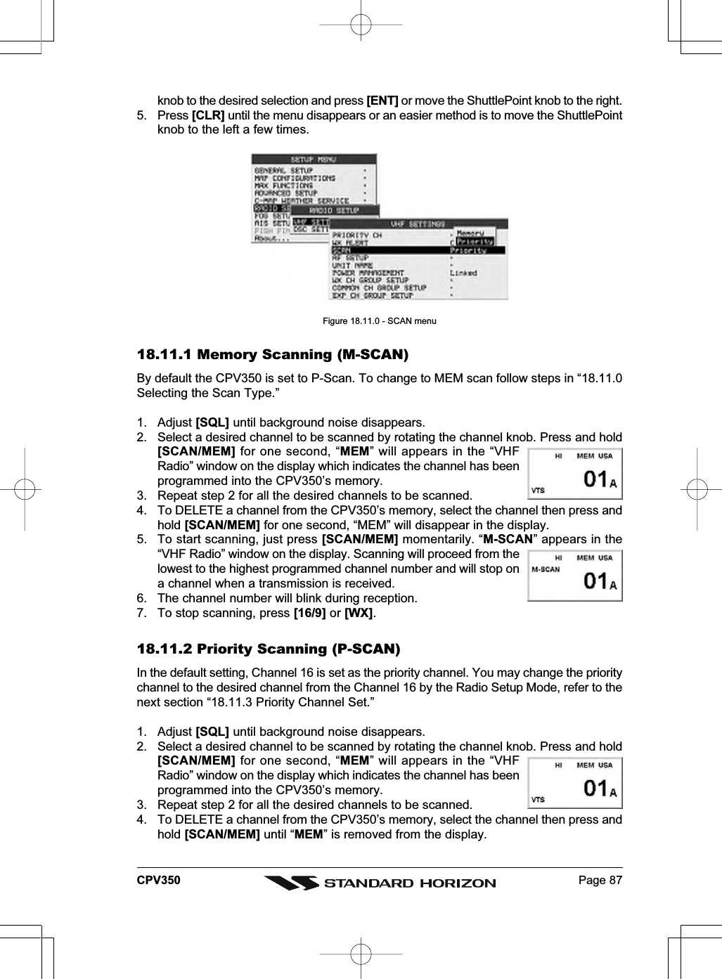 Page 87CPV350knob to the desired selection and press [ENT] or move the ShuttlePoint knob to the right.5. Press [CLR] until the menu disappears or an easier method is to move the ShuttlePointknob to the left a few times.Figure 18.11.0 - SCAN menu18.11.1 Memory Scanning (M-SCAN)By default the CPV350 is set to P-Scan. To change to MEM scan follow steps in “18.11.0Selecting the Scan Type.”1. Adjust [SQL] until background noise disappears.2. Select a desired channel to be scanned by rotating the channel knob. Press and hold[SCAN/MEM] for one second, “MEM” will appears in the “VHFRadio” window on the display which indicates the channel has beenprogrammed into the CPV350’s memory.3. Repeat step 2 for all the desired channels to be scanned.4. To DELETE a channel from the CPV350’s memory, select the channel then press andhold [SCAN/MEM] for one second, “MEM” will disappear in the display.5. To start scanning, just press [SCAN/MEM] momentarily. “M-SCAN” appears in the“VHF Radio” window on the display. Scanning will proceed from thelowest to the highest programmed channel number and will stop ona channel when a transmission is received.6. The channel number will blink during reception.7. To stop scanning, press [16/9] or [WX].18.11.2 Priority Scanning (P-SCAN)In the default setting, Channel 16 is set as the priority channel. You may change the prioritychannel to the desired channel from the Channel 16 by the Radio Setup Mode, refer to thenext section “18.11.3 Priority Channel Set.”1. Adjust [SQL] until background noise disappears.2. Select a desired channel to be scanned by rotating the channel knob. Press and hold[SCAN/MEM] for one second, “MEM” will appears in the “VHFRadio” window on the display which indicates the channel has beenprogrammed into the CPV350’s memory.3. Repeat step 2 for all the desired channels to be scanned.4. To DELETE a channel from the CPV350’s memory, select the channel then press andhold [SCAN/MEM] until “MEM” is removed from the display.