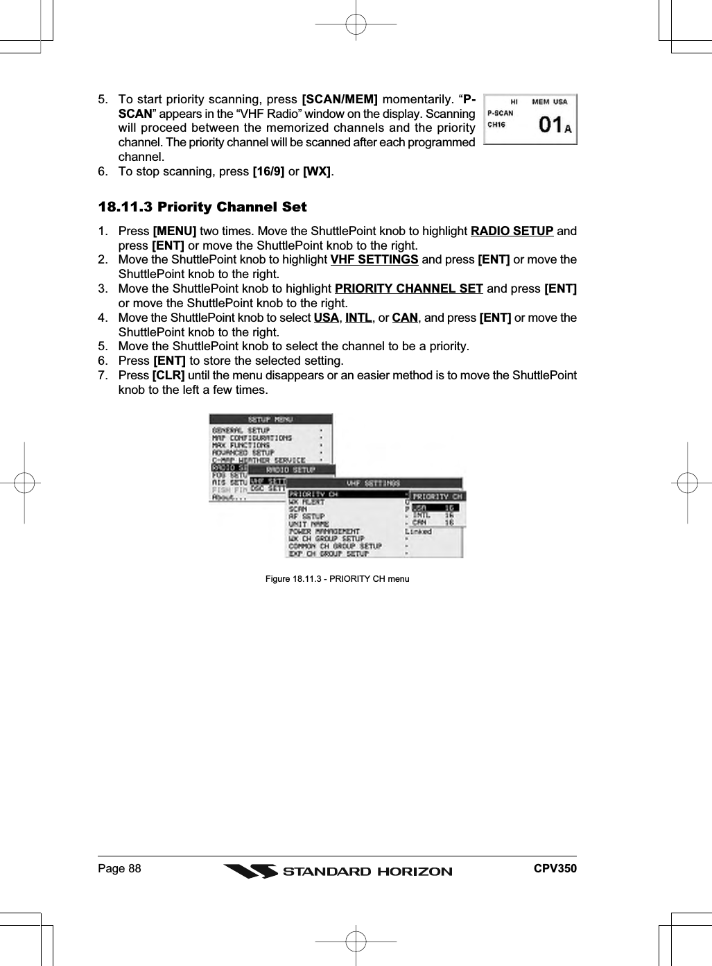 Page 88 CPV3505. To start priority scanning, press [SCAN/MEM] momentarily. “P-SCAN” appears in the “VHF Radio” window on the display. Scanningwill proceed between the memorized channels and the prioritychannel. The priority channel will be scanned after each programmedchannel.6. To stop scanning, press [16/9] or [WX].18.11.3 Priority Channel Set1. Press [MENU] two times. Move the ShuttlePoint knob to highlight RADIO SETUP andpress [ENT] or move the ShuttlePoint knob to the right.2. Move the ShuttlePoint knob to highlight VHF SETTINGS and press [ENT] or move theShuttlePoint knob to the right.3. Move the ShuttlePoint knob to highlight PRIORITY CHANNEL SET and press [ENT]or move the ShuttlePoint knob to the right.4. Move the ShuttlePoint knob to select USA, INTL, or CAN, and press [ENT] or move theShuttlePoint knob to the right.5. Move the ShuttlePoint knob to select the channel to be a priority.6. Press [ENT] to store the selected setting.7. Press [CLR] until the menu disappears or an easier method is to move the ShuttlePointknob to the left a few times.Figure 18.11.3 - PRIORITY CH menu