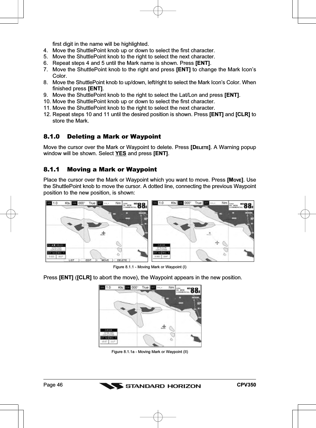 Page 46 CPV350first digit in the name will be highlighted.4. Move the ShuttlePoint knob up or down to select the first character.5. Move the ShuttlePoint knob to the right to select the next character.6. Repeat steps 4 and 5 until the Mark name is shown. Press [ENT].7. Move the ShuttlePoint knob to the right and press [ENT] to change the Mark Icon’sColor.8. Move the ShuttlePoint knob to up/down, left/right to select the Mark Icon’s Color. Whenfinished press [ENT].9. Move the ShuttlePoint knob to the right to select the Lat/Lon and press [ENT].10. Move the ShuttlePoint knob up or down to select the first character.11. Move the ShuttlePoint knob to the right to select the next character.12. Repeat steps 10 and 11 until the desired position is shown. Press [ENT] and [CLR] tostore the Mark.8.1.0 Deleting a Mark or WaypointMove the cursor over the Mark or Waypoint to delete. Press [DELETE]. A Warning popupwindow will be shown. Select YES and press [ENT].8.1.1 Moving a Mark or WaypointPlace the cursor over the Mark or Waypoint which you want to move. Press [MOVE]. Usethe ShuttlePoint knob to move the cursor. A dotted line, connecting the previous Waypointposition to the new position, is shown:Figure 8.1.1 - Moving Mark or Waypoint (I)Press [ENT] ([CLR] to abort the move), the Waypoint appears in the new position.Figure 8.1.1a - Moving Mark or Waypoint (II)