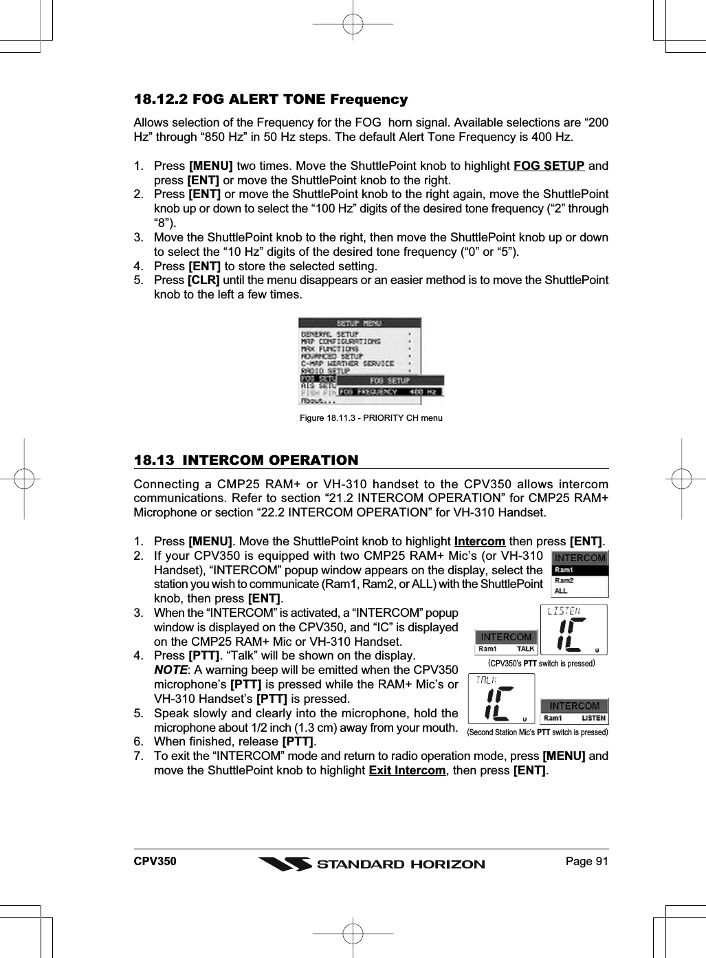 Page 91CPV35018.12.2 FOG ALERT TONE FrequencyAllows selection of the Frequency for the FOG  horn signal. Available selections are “200Hz” through “850 Hz” in 50 Hz steps. The default Alert Tone Frequency is 400 Hz.1. Press [MENU] two times. Move the ShuttlePoint knob to highlight FOG SETUP andpress [ENT] or move the ShuttlePoint knob to the right.2. Press [ENT] or move the ShuttlePoint knob to the right again, move the ShuttlePointknob up or down to select the “100 Hz” digits of the desired tone frequency (“2” through“8”).3. Move the ShuttlePoint knob to the right, then move the ShuttlePoint knob up or downto select the “10 Hz” digits of the desired tone frequency (“0” or “5”).4. Press [ENT] to store the selected setting.5. Press [CLR] until the menu disappears or an easier method is to move the ShuttlePointknob to the left a few times.Figure 18.11.3 - PRIORITY CH menu18.13 INTERCOM OPERATIONConnecting a CMP25 RAM+ or VH-310 handset to the CPV350 allows intercomcommunications. Refer to section “21.2 INTERCOM OPERATION” for CMP25 RAM+Microphone or section “22.2 INTERCOM OPERATION” for VH-310 Handset.1. Press [MENU]. Move the ShuttlePoint knob to highlight Intercom then press [ENT].2. If your CPV350 is equipped with two CMP25 RAM+ Mic’s (or VH-310Handset), “INTERCOM” popup window appears on the display, select thestation you wish to communicate (Ram1, Ram2, or ALL) with the ShuttlePointknob, then press [ENT].3. When the “INTERCOM” is activated, a “INTERCOM” popupwindow is displayed on the CPV350, and “IC” is displayedon the CMP25 RAM+ Mic or VH-310 Handset.4. Press [PTT]. “Talk” will be shown on the display.NOTE: A warning beep will be emitted when the CPV350microphone’s [PTT] is pressed while the RAM+ Mic’s orVH-310 Handset’s [PTT] is pressed.5. Speak slowly and clearly into the microphone, hold themicrophone about 1/2 inch (1.3 cm) away from your mouth.6. When finished, release [PTT].7. To exit the “INTERCOM” mode and return to radio operation mode, press [MENU] andmove the ShuttlePoint knob to highlight Exit Intercom, then press [ENT].(Second Station Mic’s PTT switch is pressed)(CPV350’s PTT switch is pressed)