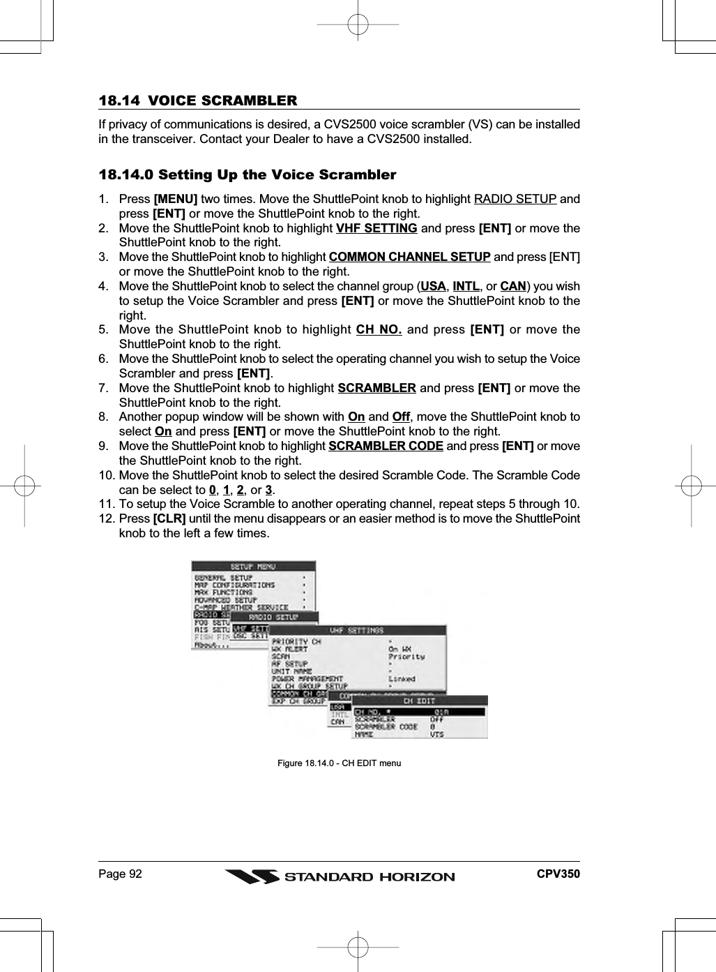 Page 92 CPV35018.14 VOICE SCRAMBLERIf privacy of communications is desired, a CVS2500 voice scrambler (VS) can be installedin the transceiver. Contact your Dealer to have a CVS2500 installed.18.14.0 Setting Up the Voice Scrambler1. Press [MENU] two times. Move the ShuttlePoint knob to highlight RADIO SETUP andpress [ENT] or move the ShuttlePoint knob to the right.2. Move the ShuttlePoint knob to highlight VHF SETTING and press [ENT] or move theShuttlePoint knob to the right.3. Move the ShuttlePoint knob to highlight COMMON CHANNEL SETUP and press [ENT]or move the ShuttlePoint knob to the right.4. Move the ShuttlePoint knob to select the channel group (USA, INTL, or CAN) you wishto setup the Voice Scrambler and press [ENT] or move the ShuttlePoint knob to theright.5. Move the ShuttlePoint knob to highlight CH NO. and press [ENT] or move theShuttlePoint knob to the right.6. Move the ShuttlePoint knob to select the operating channel you wish to setup the VoiceScrambler and press [ENT].7. Move the ShuttlePoint knob to highlight SCRAMBLER and press [ENT] or move theShuttlePoint knob to the right.8. Another popup window will be shown with On and Off, move the ShuttlePoint knob toselect On and press [ENT] or move the ShuttlePoint knob to the right.9. Move the ShuttlePoint knob to highlight SCRAMBLER CODE and press [ENT] or movethe ShuttlePoint knob to the right.10. Move the ShuttlePoint knob to select the desired Scramble Code. The Scramble Codecan be select to 0, 1, 2, or 3.11. To setup the Voice Scramble to another operating channel, repeat steps 5 through 10.12. Press [CLR] until the menu disappears or an easier method is to move the ShuttlePointknob to the left a few times.Figure 18.14.0 - CH EDIT menu