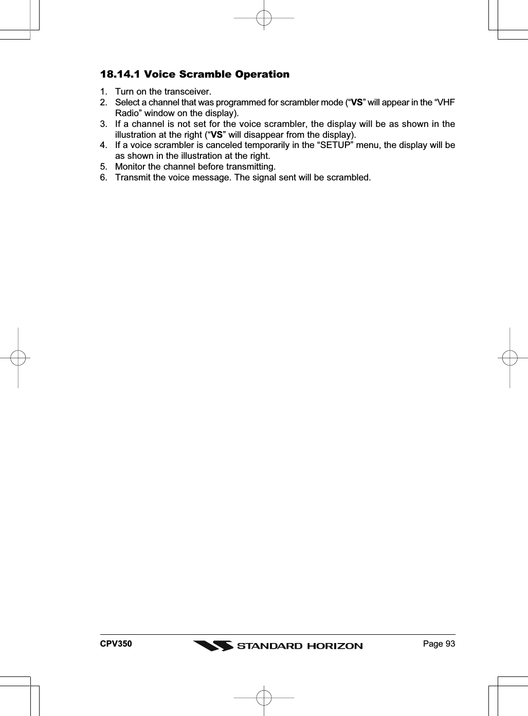 Page 93CPV35018.14.1 Voice Scramble Operation1. Turn on the transceiver.2. Select a channel that was programmed for scrambler mode (“VS” will appear in the “VHFRadio” window on the display).3. If a channel is not set for the voice scrambler, the display will be as shown in theillustration at the right (“VS” will disappear from the display).4. If a voice scrambler is canceled temporarily in the “SETUP” menu, the display will beas shown in the illustration at the right.5. Monitor the channel before transmitting.6. Transmit the voice message. The signal sent will be scrambled.