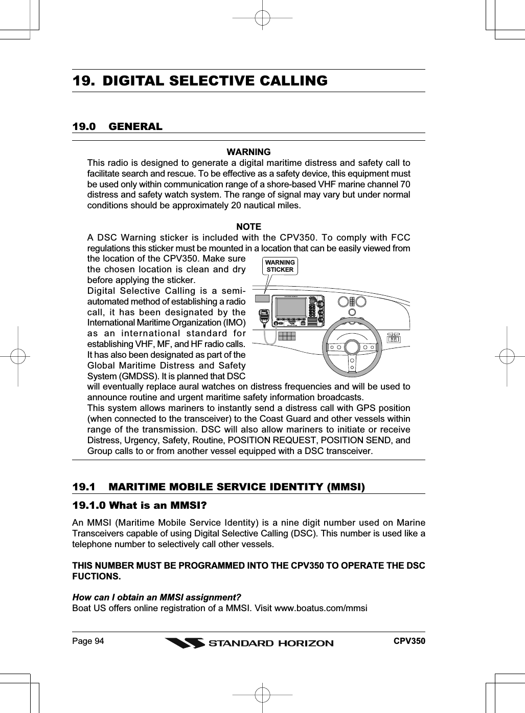 Page 94 CPV35019. DIGITAL SELECTIVE CALLING19.0 GENERALWARNINGThis radio is designed to generate a digital maritime distress and safety call tofacilitate search and rescue. To be effective as a safety device, this equipment mustbe used only within communication range of a shore-based VHF marine channel 70distress and safety watch system. The range of signal may vary but under normalconditions should be approximately 20 nautical miles.NOTEA DSC Warning sticker is included with the CPV350. To comply with FCCregulations this sticker must be mounted in a location that can be easily viewed fromthe location of the CPV350. Make surethe chosen location is clean and drybefore applying the sticker.Digital Selective Calling is a semi-automated method of establishing a radiocall, it has been designated by theInternational Maritime Organization (IMO)as an international standard forestablishing VHF, MF, and HF radio calls.It has also been designated as part of theGlobal Maritime Distress and SafetySystem (GMDSS). It is planned that DSCwill eventually replace aural watches on distress frequencies and will be used toannounce routine and urgent maritime safety information broadcasts.This system allows mariners to instantly send a distress call with GPS position(when connected to the transceiver) to the Coast Guard and other vessels withinrange of the transmission. DSC will also allow mariners to initiate or receiveDistress, Urgency, Safety, Routine, POSITION REQUEST, POSITION SEND, andGroup calls to or from another vessel equipped with a DSC transceiver.19.1 MARITIME MOBILE SERVICE IDENTITY (MMSI)19.1.0 What is an MMSI?An MMSI (Maritime Mobile Service Identity) is a nine digit number used on MarineTransceivers capable of using Digital Selective Calling (DSC). This number is used like atelephone number to selectively call other vessels.THIS NUMBER MUST BE PROGRAMMED INTO THE CPV350 TO OPERATE THE DSCFUCTIONS.How can I obtain an MMSI assignment?Boat US offers online registration of a MMSI. Visit www.boatus.com/mmsiWARNINGSTICKERDISTRESSPULL OPEN