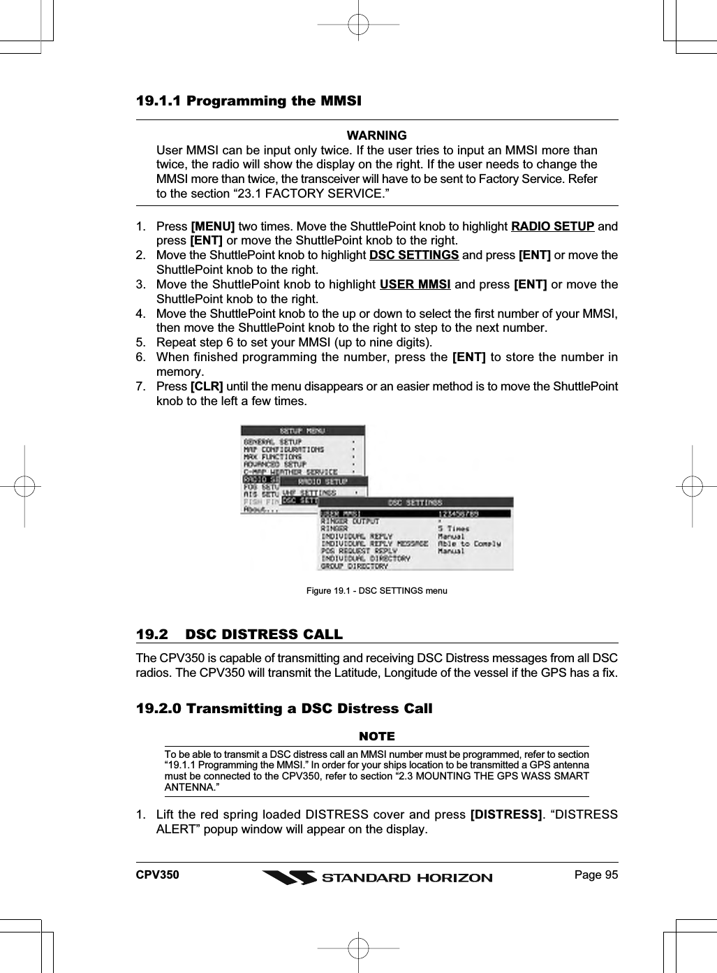 Page 95CPV35019.1.1 Programming the MMSIWARNINGUser MMSI can be input only twice. If the user tries to input an MMSI more thantwice, the radio will show the display on the right. If the user needs to change theMMSI more than twice, the transceiver will have to be sent to Factory Service. Referto the section “23.1 FACTORY SERVICE.”1. Press [MENU] two times. Move the ShuttlePoint knob to highlight RADIO SETUP andpress [ENT] or move the ShuttlePoint knob to the right.2. Move the ShuttlePoint knob to highlight DSC SETTINGS and press [ENT] or move theShuttlePoint knob to the right.3. Move the ShuttlePoint knob to highlight USER MMSI and press [ENT] or move theShuttlePoint knob to the right.4. Move the ShuttlePoint knob to the up or down to select the first number of your MMSI,then move the ShuttlePoint knob to the right to step to the next number.5. Repeat step 6 to set your MMSI (up to nine digits).6. When finished programming the number, press the [ENT] to store the number inmemory.7. Press [CLR] until the menu disappears or an easier method is to move the ShuttlePointknob to the left a few times.Figure 19.1 - DSC SETTINGS menu19.2 DSC DISTRESS CALLThe CPV350 is capable of transmitting and receiving DSC Distress messages from all DSCradios. The CPV350 will transmit the Latitude, Longitude of the vessel if the GPS has a fix.19.2.0 Transmitting a DSC Distress CallNOTETo be able to transmit a DSC distress call an MMSI number must be programmed, refer to section“19.1.1 Programming the MMSI.” In order for your ships location to be transmitted a GPS antennamust be connected to the CPV350, refer to section “2.3 MOUNTING THE GPS WASS SMARTANTENNA.”1. Lift the red spring loaded DISTRESS cover and press [DISTRESS]. “DISTRESSALERT” popup window will appear on the display.