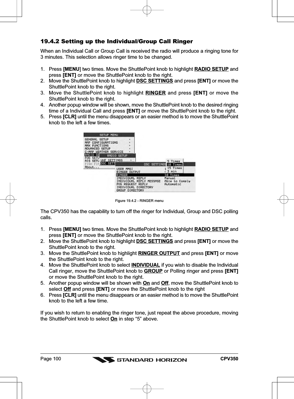 Page 100 CPV35019.4.2 Setting up the Individual/Group Call RingerWhen an Individual Call or Group Call is received the radio will produce a ringing tone for3 minutes. This selection allows ringer time to be changed.1. Press [MENU] two times. Move the ShuttlePoint knob to highlight RADIO SETUP andpress [ENT] or move the ShuttlePoint knob to the right.2. Move the ShuttlePoint knob to highlight DSC SETTINGS and press [ENT] or move theShuttlePoint knob to the right.3. Move the ShuttlePoint knob to highlight RINGER and press [ENT] or move theShuttlePoint knob to the right.4. Another popup window will be shown, move the ShuttlePoint knob to the desired ringingtime of a Individual Call and press [ENT] or move the ShuttlePoint knob to the right.5. Press [CLR] until the menu disappears or an easier method is to move the ShuttlePointknob to the left a few times.Figure 19.4.2 - RINGER menuThe CPV350 has the capability to turn off the ringer for Individual, Group and DSC pollingcalls.1. Press [MENU] two times. Move the ShuttlePoint knob to highlight RADIO SETUP andpress [ENT] or move the ShuttlePoint knob to the right.2. Move the ShuttlePoint knob to highlight DSC SETTINGS and press [ENT] or move theShuttlePoint knob to the right.3. Move the ShuttlePoint knob to highlight RINGER OUTPUT and press [ENT] or movethe ShuttlePoint knob to the right.4. Move the ShuttlePoint knob to select INDIVIDUAL if you wish to disable the IndividualCall ringer, move the ShuttlePoint knob to GROUP or Polling ringer and press [ENT]or move the ShuttlePoint knob to the right.5. Another popup window will be shown with On and Off, move the ShuttlePoint knob toselect Off and press [ENT] or move the ShuttlePoint knob to the right6. Press [CLR] until the menu disappears or an easier method is to move the ShuttlePointknob to the left a few time.If you wish to return to enabling the ringer tone, just repeat the above procedure, movingthe ShuttlePoint knob to select On in step “5” above.