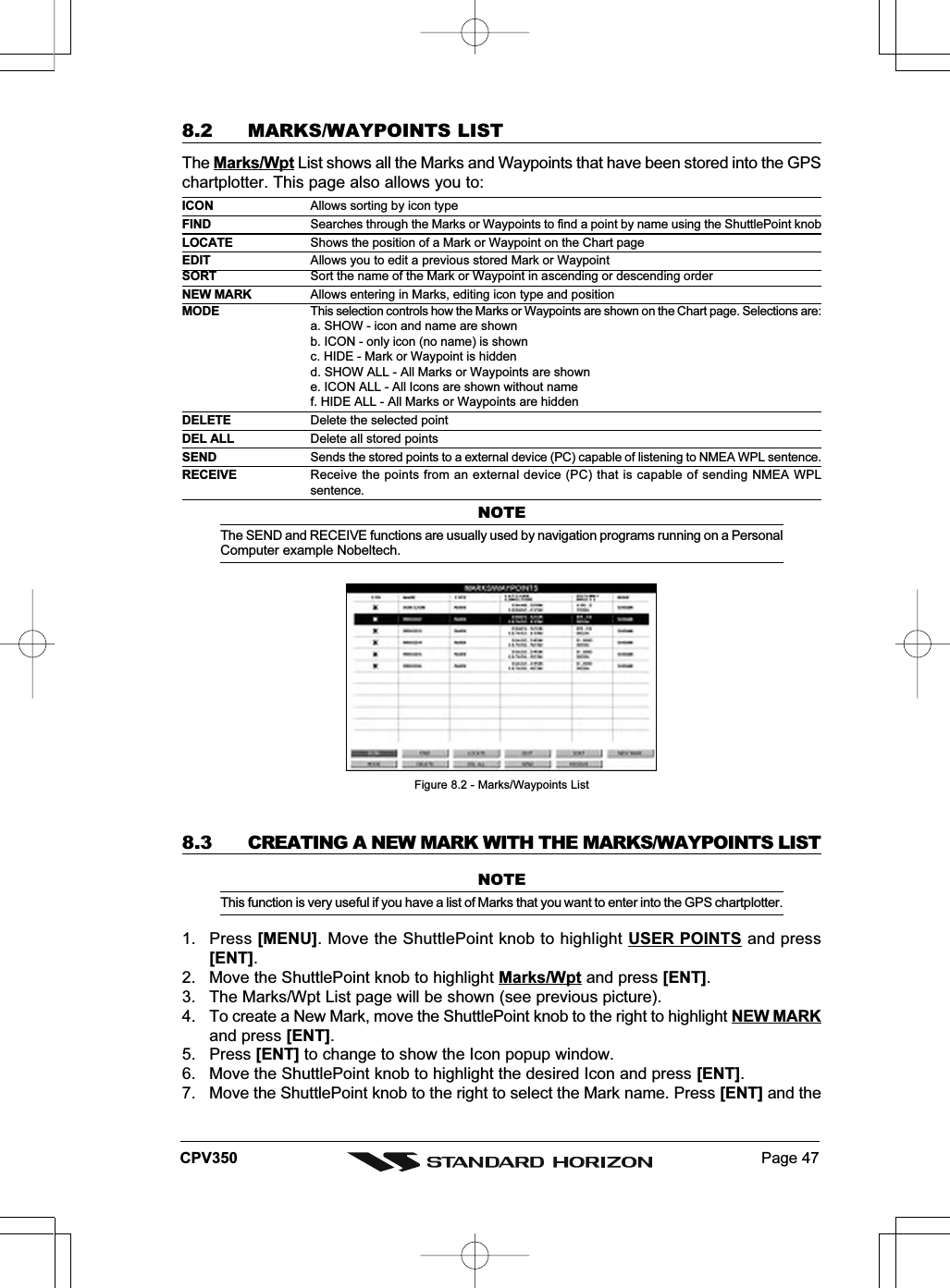 Page 47CPV3508.2 MARKS/WAYPOINTS LISTThe Marks/Wpt List shows all the Marks and Waypoints that have been stored into the GPSchartplotter. This page also allows you to:ICON Allows sorting by icon typeFIND Searches through the Marks or Waypoints to find a point by name using the ShuttlePoint knobLOCATE Shows the position of a Mark or Waypoint on the Chart pageEDIT Allows you to edit a previous stored Mark or WaypointSORT Sort the name of the Mark or Waypoint in ascending or descending orderNEW MARK Allows entering in Marks, editing icon type and positionMODE This selection controls how the Marks or Waypoints are shown on the Chart page. Selections are:a. SHOW - icon and name are shownb. ICON - only icon (no name) is shownc. HIDE - Mark or Waypoint is hiddend. SHOW ALL - All Marks or Waypoints are showne. ICON ALL - All Icons are shown without namef. HIDE ALL - All Marks or Waypoints are hiddenDELETE Delete the selected pointDEL ALL Delete all stored pointsSEND Sends the stored points to a external device (PC) capable of listening to NMEA WPL sentence.RECEIVE Receive the points from an external device (PC) that is capable of sending NMEA WPLsentence.NOTEThe SEND and RECEIVE functions are usually used by navigation programs running on a PersonalComputer example Nobeltech.Figure 8.2 - Marks/Waypoints List8.3 CREATING A NEW MARK WITH THE MARKS/WAYPOINTS LISTNOTEThis function is very useful if you have a list of Marks that you want to enter into the GPS chartplotter.1. Press [MENU]. Move the ShuttlePoint knob to highlight USER POINTS and press[ENT].2. Move the ShuttlePoint knob to highlight Marks/Wpt and press [ENT].3. The Marks/Wpt List page will be shown (see previous picture).4. To create a New Mark, move the ShuttlePoint knob to the right to highlight NEW MARKand press [ENT].5. Press [ENT] to change to show the Icon popup window.6. Move the ShuttlePoint knob to highlight the desired Icon and press [ENT].7. Move the ShuttlePoint knob to the right to select the Mark name. Press [ENT] and the