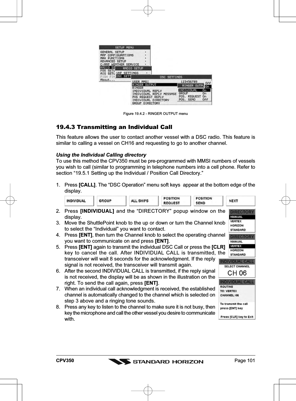 Page 101CPV350Figure 19.4.2 - RINGER OUTPUT menu19.4.3 Transmitting an Individual CallThis feature allows the user to contact another vessel with a DSC radio. This feature issimilar to calling a vessel on CH16 and requesting to go to another channel.Using the Individual Calling directoryTo use this method the CPV350 must be pre-programmed with MMSI numbers of vesselsyou wish to call (similar to programming in telephone numbers into a cell phone. Refer tosection “19.5.1 Setting up the Individual / Position Call Directory.”1. Press [CALL]. The “DSC Operation” menu soft keys  appear at the bottom edge of thedisplay.2. Press [INDIVIDUAL] and the “DIRECTORY” popup window on thedisplay.3. Move the ShuttlePoint knob to the up or down or turn the Channel knobto select the “Individual” you want to contact.4. Press [ENT], then turn the Channel knob to select the operating channelyou want to communicate on and press [ENT].5. Press [ENT] again to transmit the individual DSC Call or press the [CLR]key to cancel the call. After INDIVIDUAL CALL is transmitted, thetransceiver will wait 8 seconds for the acknowledgment. If the replysignal is not received, the transceiver will transmit again.6. After the second INDIVIDUAL CALL is transmitted, if the reply signalis not received, the display will be as shown in the illustration on theright. To send the call again, press [ENT].7. When an individual call acknowledgment is received, the establishedchannel is automatically changed to the channel which is selected onstep 3 above and a ringing tone sounds.8. Press any key to listen to the channel to make sure it is not busy, thenkey the microphone and call the other vessel you desire to communicatewith.