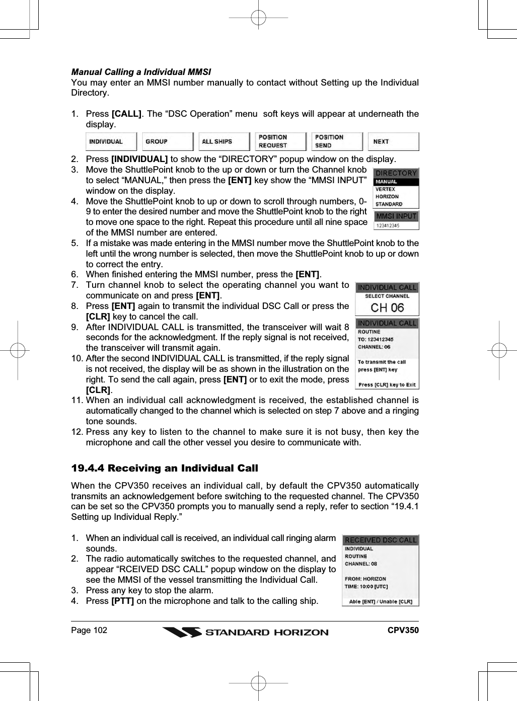 Page 102 CPV350Manual Calling a Individual MMSIYou may enter an MMSI number manually to contact without Setting up the IndividualDirectory.1. Press [CALL]. The “DSC Operation” menu  soft keys will appear at underneath thedisplay.2. Press [INDIVIDUAL] to show the “DIRECTORY” popup window on the display.3. Move the ShuttlePoint knob to the up or down or turn the Channel knobto select “MANUAL,” then press the [ENT] key show the “MMSI INPUT”window on the display.4. Move the ShuttlePoint knob to up or down to scroll through numbers, 0-9 to enter the desired number and move the ShuttlePoint knob to the rightto move one space to the right. Repeat this procedure until all nine spaceof the MMSI number are entered.5. If a mistake was made entering in the MMSI number move the ShuttlePoint knob to theleft until the wrong number is selected, then move the ShuttlePoint knob to up or downto correct the entry.6. When finished entering the MMSI number, press the [ENT].7. Turn channel knob to select the operating channel you want tocommunicate on and press [ENT].8. Press [ENT] again to transmit the individual DSC Call or press the[CLR] key to cancel the call.9. After INDIVIDUAL CALL is transmitted, the transceiver will wait 8seconds for the acknowledgment. If the reply signal is not received,the transceiver will transmit again.10. After the second INDIVIDUAL CALL is transmitted, if the reply signalis not received, the display will be as shown in the illustration on theright. To send the call again, press [ENT] or to exit the mode, press[CLR].11. When an individual call acknowledgment is received, the established channel isautomatically changed to the channel which is selected on step 7 above and a ringingtone sounds.12. Press any key to listen to the channel to make sure it is not busy, then key themicrophone and call the other vessel you desire to communicate with.19.4.4 Receiving an Individual CallWhen the CPV350 receives an individual call, by default the CPV350 automaticallytransmits an acknowledgement before switching to the requested channel. The CPV350can be set so the CPV350 prompts you to manually send a reply, refer to section “19.4.1Setting up Individual Reply.”1. When an individual call is received, an individual call ringing alarmsounds.2. The radio automatically switches to the requested channel, andappear “RCEIVED DSC CALL” popup window on the display tosee the MMSI of the vessel transmitting the Individual Call.3. Press any key to stop the alarm.4. Press [PTT] on the microphone and talk to the calling ship.