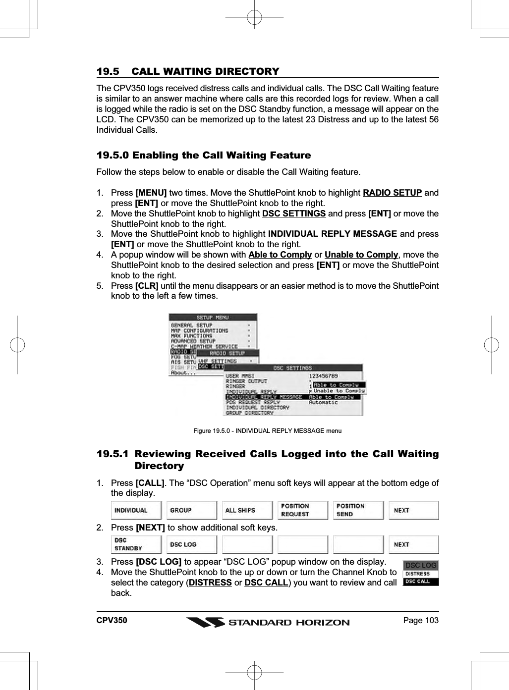 Page 103CPV35019.5 CALL WAITING DIRECTORYThe CPV350 logs received distress calls and individual calls. The DSC Call Waiting featureis similar to an answer machine where calls are this recorded logs for review. When a callis logged while the radio is set on the DSC Standby function, a message will appear on theLCD. The CPV350 can be memorized up to the latest 23 Distress and up to the latest 56Individual Calls.19.5.0 Enabling the Call Waiting FeatureFollow the steps below to enable or disable the Call Waiting feature.1. Press [MENU] two times. Move the ShuttlePoint knob to highlight RADIO SETUP andpress [ENT] or move the ShuttlePoint knob to the right.2. Move the ShuttlePoint knob to highlight DSC SETTINGS and press [ENT] or move theShuttlePoint knob to the right.3. Move the ShuttlePoint knob to highlight INDIVIDUAL REPLY MESSAGE and press[ENT] or move the ShuttlePoint knob to the right.4. A popup window will be shown with Able to Comply or Unable to Comply, move theShuttlePoint knob to the desired selection and press [ENT] or move the ShuttlePointknob to the right.5. Press [CLR] until the menu disappears or an easier method is to move the ShuttlePointknob to the left a few times.Figure 19.5.0 - INDIVIDUAL REPLY MESSAGE menu19.5.1 Reviewing Received Calls Logged into the Call WaitingDirectory1. Press [CALL]. The “DSC Operation” menu soft keys will appear at the bottom edge ofthe display.2. Press [NEXT] to show additional soft keys.3. Press [DSC LOG] to appear “DSC LOG” popup window on the display.4. Move the ShuttlePoint knob to the up or down or turn the Channel Knob toselect the category (DISTRESS or DSC CALL) you want to review and callback.