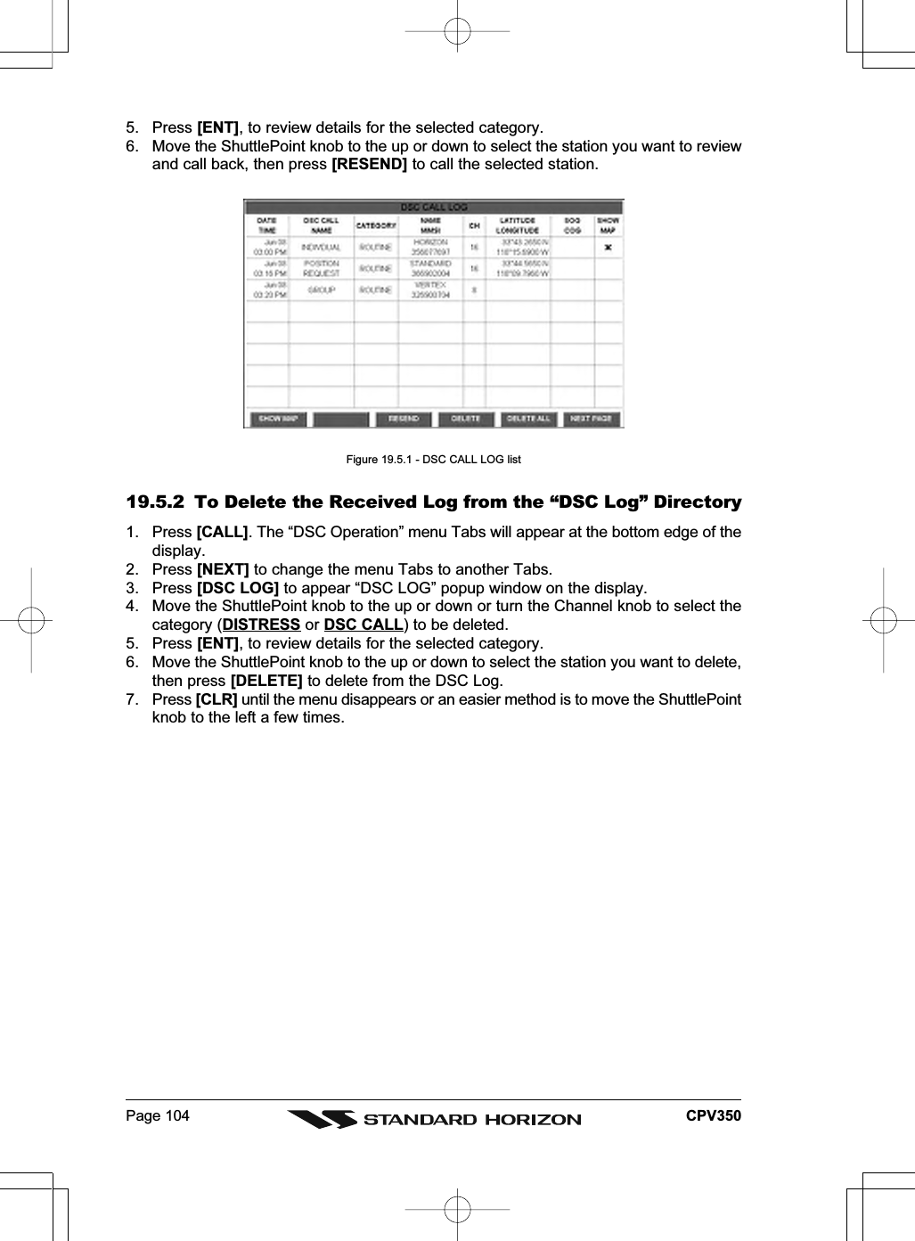 Page 104 CPV3505. Press [ENT], to review details for the selected category.6. Move the ShuttlePoint knob to the up or down to select the station you want to reviewand call back, then press [RESEND] to call the selected station.Figure 19.5.1 - DSC CALL LOG list19.5.2 To Delete the Received Log from the “DSC Log” Directory1. Press [CALL]. The “DSC Operation” menu Tabs will appear at the bottom edge of thedisplay.2. Press [NEXT] to change the menu Tabs to another Tabs.3. Press [DSC LOG] to appear “DSC LOG” popup window on the display.4. Move the ShuttlePoint knob to the up or down or turn the Channel knob to select thecategory (DISTRESS or DSC CALL) to be deleted.5. Press [ENT], to review details for the selected category.6. Move the ShuttlePoint knob to the up or down to select the station you want to delete,then press [DELETE] to delete from the DSC Log.7. Press [CLR] until the menu disappears or an easier method is to move the ShuttlePointknob to the left a few times.