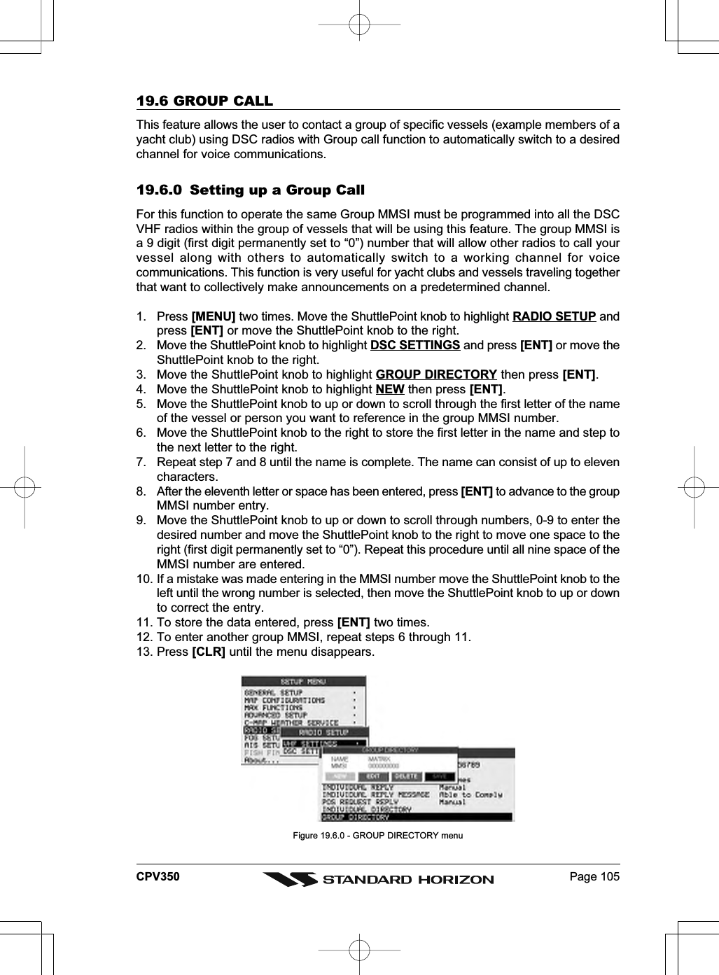 Page 105CPV35019.6 GROUP CALLThis feature allows the user to contact a group of specific vessels (example members of ayacht club) using DSC radios with Group call function to automatically switch to a desiredchannel for voice communications.19.6.0 Setting up a Group CallFor this function to operate the same Group MMSI must be programmed into all the DSCVHF radios within the group of vessels that will be using this feature. The group MMSI isa 9 digit (first digit permanently set to “0”) number that will allow other radios to call yourvessel along with others to automatically switch to a working channel for voicecommunications. This function is very useful for yacht clubs and vessels traveling togetherthat want to collectively make announcements on a predetermined channel.1. Press [MENU] two times. Move the ShuttlePoint knob to highlight RADIO SETUP andpress [ENT] or move the ShuttlePoint knob to the right.2. Move the ShuttlePoint knob to highlight DSC SETTINGS and press [ENT] or move theShuttlePoint knob to the right.3. Move the ShuttlePoint knob to highlight GROUP DIRECTORY then press [ENT].4. Move the ShuttlePoint knob to highlight NEW then press [ENT].5. Move the ShuttlePoint knob to up or down to scroll through the first letter of the nameof the vessel or person you want to reference in the group MMSI number.6. Move the ShuttlePoint knob to the right to store the first letter in the name and step tothe next letter to the right.7. Repeat step 7 and 8 until the name is complete. The name can consist of up to elevencharacters.8. After the eleventh letter or space has been entered, press [ENT] to advance to the groupMMSI number entry.9. Move the ShuttlePoint knob to up or down to scroll through numbers, 0-9 to enter thedesired number and move the ShuttlePoint knob to the right to move one space to theright (first digit permanently set to “0”). Repeat this procedure until all nine space of theMMSI number are entered.10. If a mistake was made entering in the MMSI number move the ShuttlePoint knob to theleft until the wrong number is selected, then move the ShuttlePoint knob to up or downto correct the entry.11. To store the data entered, press [ENT] two times.12. To enter another group MMSI, repeat steps 6 through 11.13. Press [CLR] until the menu disappears.Figure 19.6.0 - GROUP DIRECTORY menu