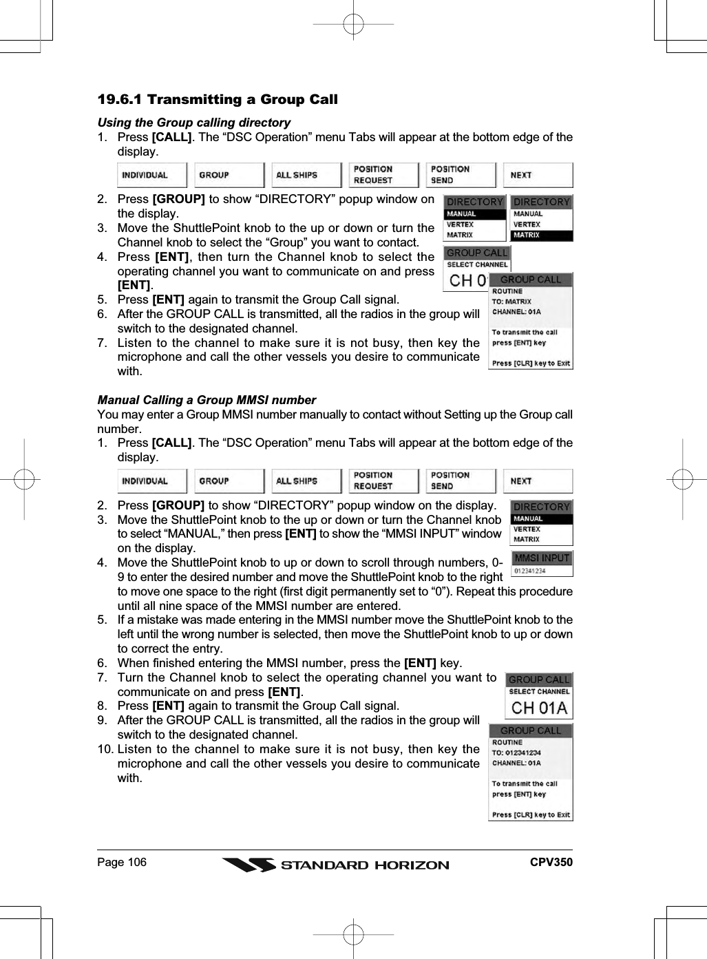 Page 106 CPV35019.6.1 Transmitting a Group CallUsing the Group calling directory1. Press [CALL]. The “DSC Operation” menu Tabs will appear at the bottom edge of thedisplay.2. Press [GROUP] to show “DIRECTORY” popup window onthe display.3. Move the ShuttlePoint knob to the up or down or turn theChannel knob to select the “Group” you want to contact.4. Press [ENT], then turn the Channel knob to select theoperating channel you want to communicate on and press[ENT].5. Press [ENT] again to transmit the Group Call signal.6. After the GROUP CALL is transmitted, all the radios in the group willswitch to the designated channel.7. Listen to the channel to make sure it is not busy, then key themicrophone and call the other vessels you desire to communicatewith.Manual Calling a Group MMSI numberYou may enter a Group MMSI number manually to contact without Setting up the Group callnumber.1. Press [CALL]. The “DSC Operation” menu Tabs will appear at the bottom edge of thedisplay.2. Press [GROUP] to show “DIRECTORY” popup window on the display.3. Move the ShuttlePoint knob to the up or down or turn the Channel knobto select “MANUAL,” then press [ENT] to show the “MMSI INPUT” windowon the display.4. Move the ShuttlePoint knob to up or down to scroll through numbers, 0-9 to enter the desired number and move the ShuttlePoint knob to the rightto move one space to the right (first digit permanently set to “0”). Repeat this procedureuntil all nine space of the MMSI number are entered.5. If a mistake was made entering in the MMSI number move the ShuttlePoint knob to theleft until the wrong number is selected, then move the ShuttlePoint knob to up or downto correct the entry.6. When finished entering the MMSI number, press the [ENT] key.7. Turn the Channel knob to select the operating channel you want tocommunicate on and press [ENT].8. Press [ENT] again to transmit the Group Call signal.9. After the GROUP CALL is transmitted, all the radios in the group willswitch to the designated channel.10. Listen to the channel to make sure it is not busy, then key themicrophone and call the other vessels you desire to communicatewith.