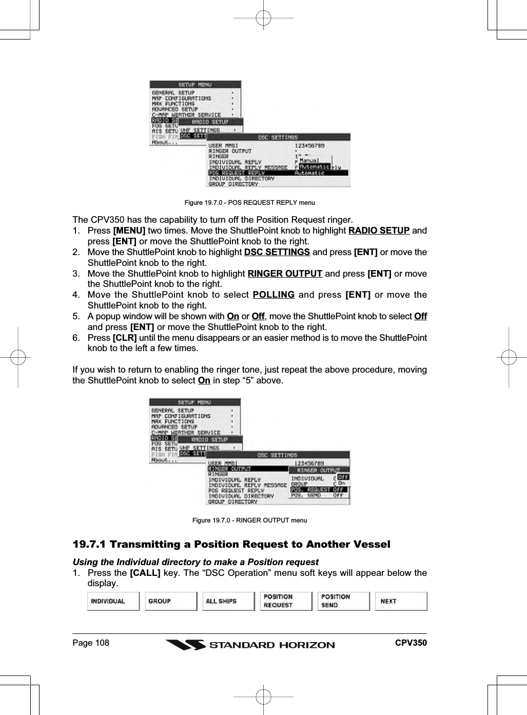 Page 108 CPV350Figure 19.7.0 - POS REQUEST REPLY menuThe CPV350 has the capability to turn off the Position Request ringer.1. Press [MENU] two times. Move the ShuttlePoint knob to highlight RADIO SETUP andpress [ENT] or move the ShuttlePoint knob to the right.2. Move the ShuttlePoint knob to highlight DSC SETTINGS and press [ENT] or move theShuttlePoint knob to the right.3. Move the ShuttlePoint knob to highlight RINGER OUTPUT and press [ENT] or movethe ShuttlePoint knob to the right.4. Move the ShuttlePoint knob to select POLLING and press [ENT] or move theShuttlePoint knob to the right.5. A popup window will be shown with On or Off, move the ShuttlePoint knob to select Offand press [ENT] or move the ShuttlePoint knob to the right.6. Press [CLR] until the menu disappears or an easier method is to move the ShuttlePointknob to the left a few times.If you wish to return to enabling the ringer tone, just repeat the above procedure, movingthe ShuttlePoint knob to select On in step “5” above.Figure 19.7.0 - RINGER OUTPUT menu19.7.1 Transmitting a Position Request to Another VesselUsing the Individual directory to make a Position request1. Press the [CALL] key. The “DSC Operation” menu soft keys will appear below thedisplay.