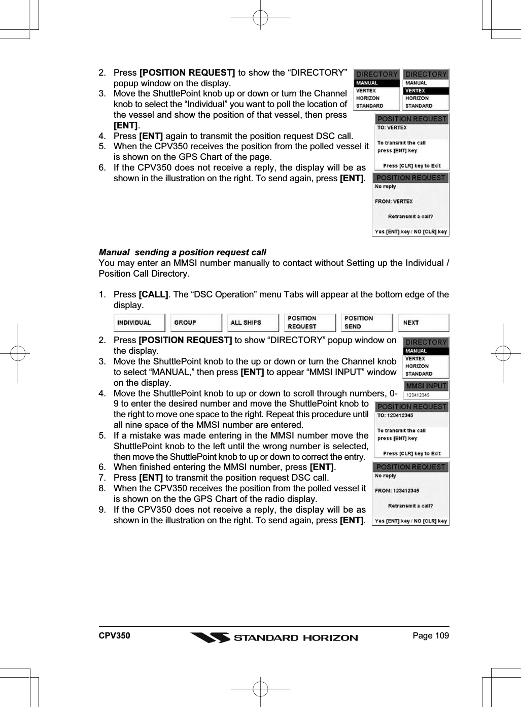 Page 109CPV3502. Press [POSITION REQUEST] to show the “DIRECTORY”popup window on the display.3. Move the ShuttlePoint knob up or down or turn the Channelknob to select the “Individual” you want to poll the location ofthe vessel and show the position of that vessel, then press[ENT].4. Press [ENT] again to transmit the position request DSC call.5. When the CPV350 receives the position from the polled vessel itis shown on the GPS Chart of the page.6. If the CPV350 does not receive a reply, the display will be asshown in the illustration on the right. To send again, press [ENT].Manual  sending a position request callYou may enter an MMSI number manually to contact without Setting up the Individual /Position Call Directory.1. Press [CALL]. The “DSC Operation” menu Tabs will appear at the bottom edge of thedisplay.2. Press [POSITION REQUEST] to show “DIRECTORY” popup window onthe display.3. Move the ShuttlePoint knob to the up or down or turn the Channel knobto select “MANUAL,” then press [ENT] to appear “MMSI INPUT” windowon the display.4. Move the ShuttlePoint knob to up or down to scroll through numbers, 0-9 to enter the desired number and move the ShuttlePoint knob tothe right to move one space to the right. Repeat this procedure untilall nine space of the MMSI number are entered.5. If a mistake was made entering in the MMSI number move theShuttlePoint knob to the left until the wrong number is selected,then move the ShuttlePoint knob to up or down to correct the entry.6. When finished entering the MMSI number, press [ENT].7. Press [ENT] to transmit the position request DSC call.8. When the CPV350 receives the position from the polled vessel itis shown on the the GPS Chart of the radio display.9. If the CPV350 does not receive a reply, the display will be asshown in the illustration on the right. To send again, press [ENT].