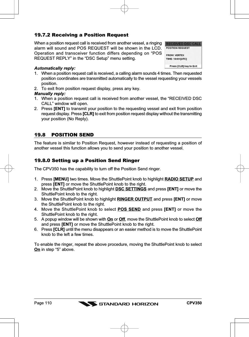 Page 110 CPV35019.7.2 Receiving a Position RequestWhen a position request call is received from another vessel, a ringingalarm will sound and POS REQUEST will be shown in the LCD.Operation and transceiver function differs depending on “POSREQUEST REPLY” in the “DSC Setup” menu setting.Automatically reply:1. When a position request call is received, a calling alarm sounds 4 times. Then requestedposition coordinates are transmitted automatically to the vessel requesting your vesselsposition.2. To exit from position request display, press any key.Manually reply:1. When a position request call is received from another vessel, the “RECEIVED DSCCALL” window will open.2. Press [ENT] to transmit your position to the requesting vessel and exit from positionrequest display. Press [CLR] to exit from position request display without the transmittingyour position (No Reply).19.8 POSITION SENDThe feature is similar to Position Request, however instead of requesting a position ofanother vessel this function allows you to send your position to another vessel.19.8.0 Setting up a Position Send RingerThe CPV350 has the capability to turn off the Position Send ringer.1. Press [MENU] two times. Move the ShuttlePoint knob to highlight RADIO SETUP andpress [ENT] or move the ShuttlePoint knob to the right.2. Move the ShuttlePoint knob to highlight DSC SETTINGS and press [ENT] or move theShuttlePoint knob to the right.3. Move the ShuttlePoint knob to highlight RINGER OUTPUT and press [ENT] or movethe ShuttlePoint knob to the right.4. Move the ShuttlePoint knob to select POS SEND and press [ENT] or move theShuttlePoint knob to the right.5. A popup window will be shown with On or Off, move the ShuttlePoint knob to select Offand press [ENT] or move the ShuttlePoint knob to the right.6. Press [CLR] until the menu disappears or an easier method is to move the ShuttlePointknob to the left a few times.To enable the ringer, repeat the above procedure, moving the ShuttlePoint knob to selectOn in step “5” above.