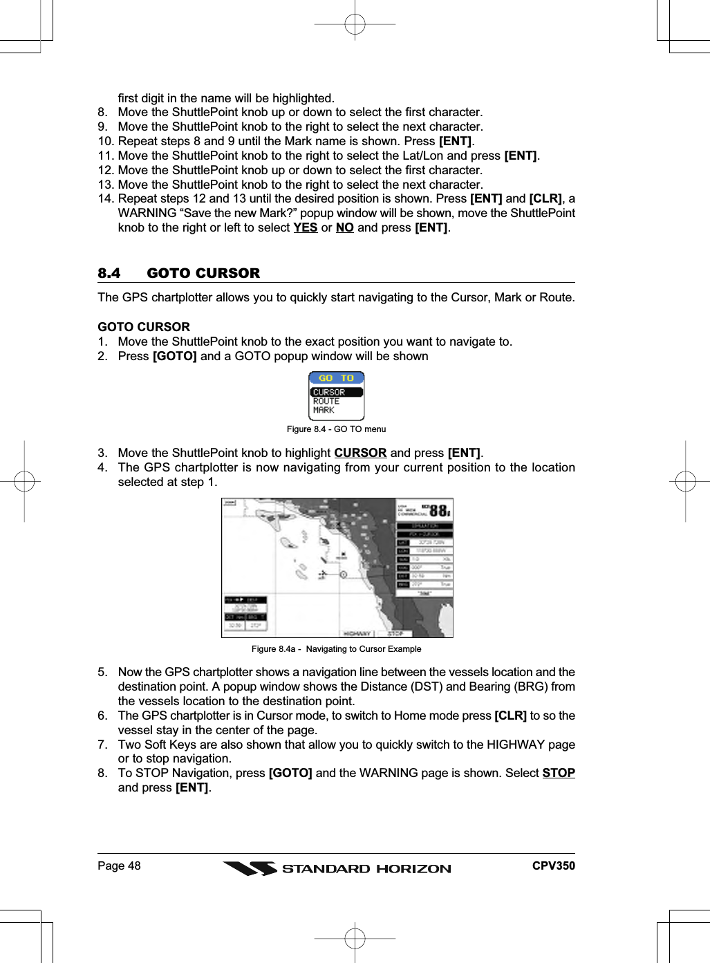 Page 48 CPV350first digit in the name will be highlighted.8. Move the ShuttlePoint knob up or down to select the first character.9. Move the ShuttlePoint knob to the right to select the next character.10. Repeat steps 8 and 9 until the Mark name is shown. Press [ENT].11. Move the ShuttlePoint knob to the right to select the Lat/Lon and press [ENT].12. Move the ShuttlePoint knob up or down to select the first character.13. Move the ShuttlePoint knob to the right to select the next character.14. Repeat steps 12 and 13 until the desired position is shown. Press [ENT] and [CLR], aWARNING “Save the new Mark?” popup window will be shown, move the ShuttlePointknob to the right or left to select YES or NO and press [ENT].8.4 GOTO CURSORThe GPS chartplotter allows you to quickly start navigating to the Cursor, Mark or Route.GOTO CURSOR1. Move the ShuttlePoint knob to the exact position you want to navigate to.2. Press [GOTO] and a GOTO popup window will be shownFigure 8.4 - GO TO menu3. Move the ShuttlePoint knob to highlight CURSOR and press [ENT].4. The GPS chartplotter is now navigating from your current position to the locationselected at step 1.Figure 8.4a -  Navigating to Cursor Example5. Now the GPS chartplotter shows a navigation line between the vessels location and thedestination point. A popup window shows the Distance (DST) and Bearing (BRG) fromthe vessels location to the destination point.6. The GPS chartplotter is in Cursor mode, to switch to Home mode press [CLR] to so thevessel stay in the center of the page.7. Two Soft Keys are also shown that allow you to quickly switch to the HIGHWAY pageor to stop navigation.8. To STOP Navigation, press [GOTO] and the WARNING page is shown. Select STOPand press [ENT].