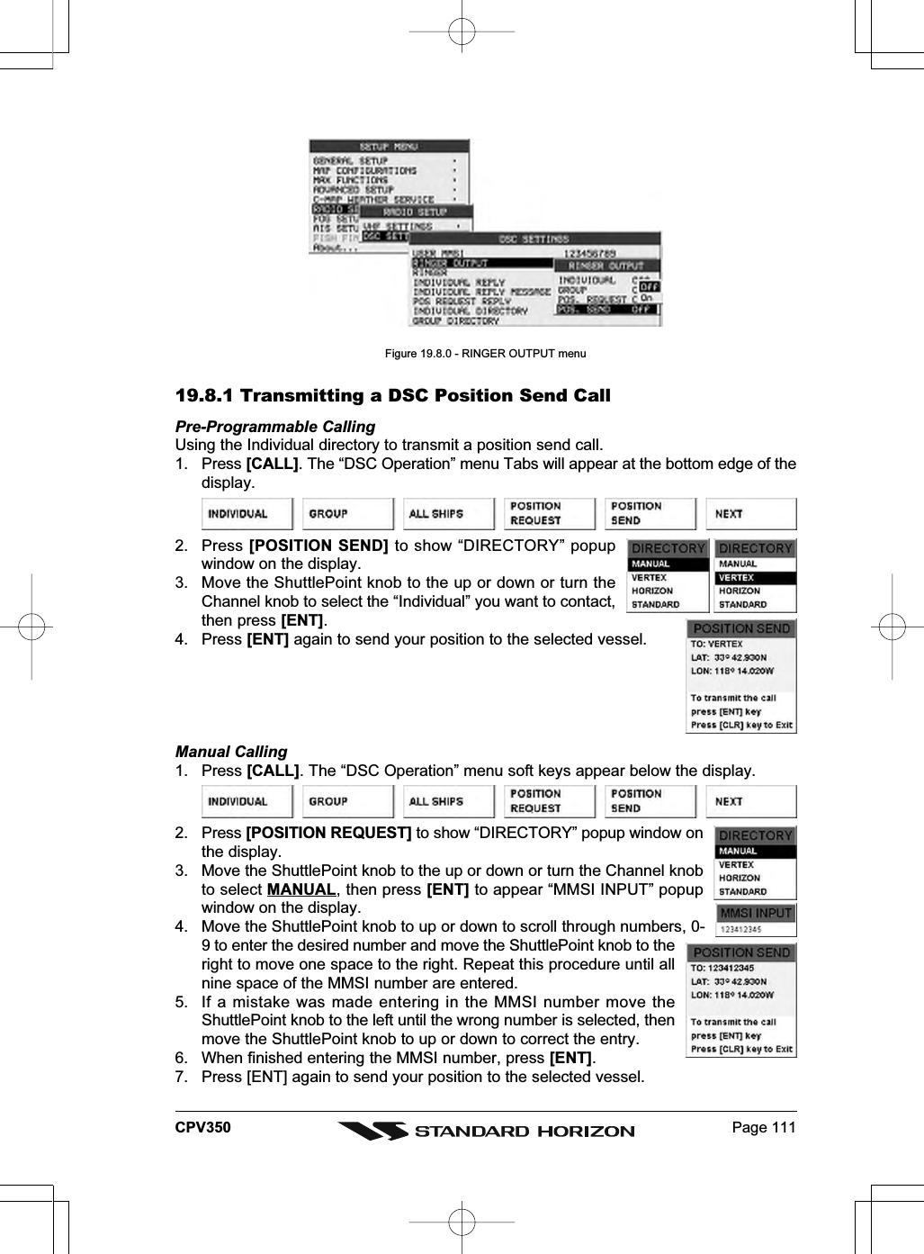 Page 111CPV350Figure 19.8.0 - RINGER OUTPUT menu19.8.1 Transmitting a DSC Position Send CallPre-Programmable CallingUsing the Individual directory to transmit a position send call.1. Press [CALL]. The “DSC Operation” menu Tabs will appear at the bottom edge of thedisplay.2. Press [POSITION SEND] to show “DIRECTORY” popupwindow on the display.3. Move the ShuttlePoint knob to the up or down or turn theChannel knob to select the “Individual” you want to contact,then press [ENT].4. Press [ENT] again to send your position to the selected vessel.Manual Calling1. Press [CALL]. The “DSC Operation” menu soft keys appear below the display.2. Press [POSITION REQUEST] to show “DIRECTORY” popup window onthe display.3. Move the ShuttlePoint knob to the up or down or turn the Channel knobto select MANUAL, then press [ENT] to appear “MMSI INPUT” popupwindow on the display.4. Move the ShuttlePoint knob to up or down to scroll through numbers, 0-9 to enter the desired number and move the ShuttlePoint knob to theright to move one space to the right. Repeat this procedure until allnine space of the MMSI number are entered.5. If a mistake was made entering in the MMSI number move theShuttlePoint knob to the left until the wrong number is selected, thenmove the ShuttlePoint knob to up or down to correct the entry.6. When finished entering the MMSI number, press [ENT].7. Press [ENT] again to send your position to the selected vessel.