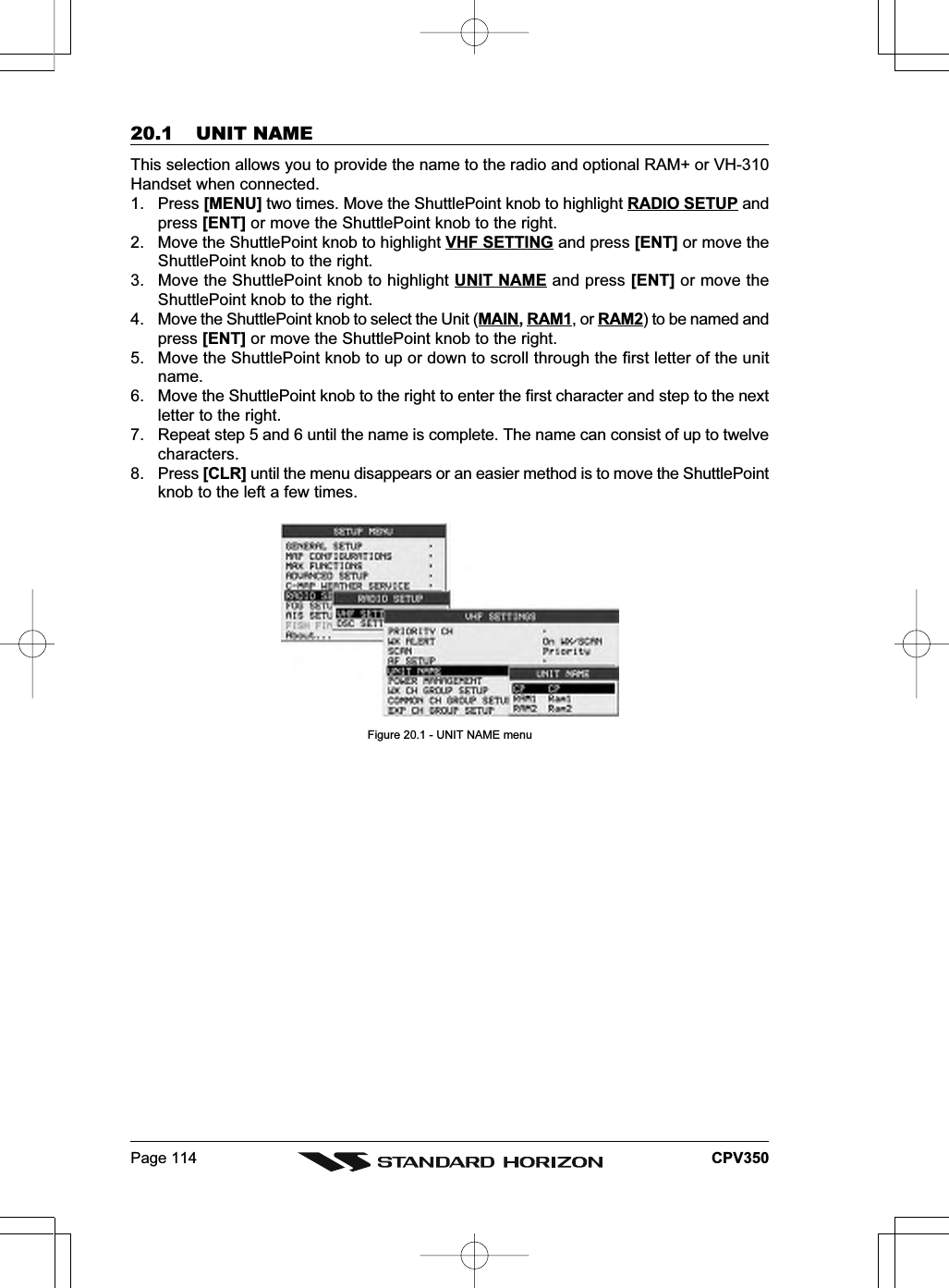 Page 114 CPV35020.1 UNIT NAMEThis selection allows you to provide the name to the radio and optional RAM+ or VH-310Handset when connected.1. Press [MENU] two times. Move the ShuttlePoint knob to highlight RADIO SETUP andpress [ENT] or move the ShuttlePoint knob to the right.2. Move the ShuttlePoint knob to highlight VHF SETTING and press [ENT] or move theShuttlePoint knob to the right.3. Move the ShuttlePoint knob to highlight UNIT NAME and press [ENT] or move theShuttlePoint knob to the right.4. Move the ShuttlePoint knob to select the Unit (MAIN, RAM1, or RAM2) to be named andpress [ENT] or move the ShuttlePoint knob to the right.5. Move the ShuttlePoint knob to up or down to scroll through the first letter of the unitname.6. Move the ShuttlePoint knob to the right to enter the first character and step to the nextletter to the right.7. Repeat step 5 and 6 until the name is complete. The name can consist of up to twelvecharacters.8. Press [CLR] until the menu disappears or an easier method is to move the ShuttlePointknob to the left a few times.Figure 20.1 - UNIT NAME menu