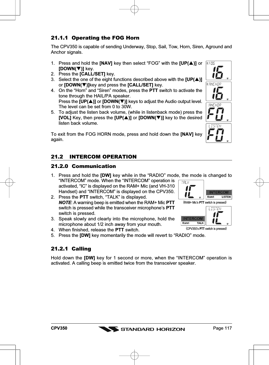 Page 117CPV35021.1.1  Operating the FOG HornThe CPV350 is capable of sending Underway, Stop, Sail, Tow, Horn, Siren, Aground andAnchor signals.1. Press and hold the [NAV] key then select “FOG” with the [UP()] or[DOWN()] key.2. Press the [CALL/SET] key.3. Select the one of the eight functions described above with the [UP()]or [DOWN()]key and press the [CALL/SET] key.4. On the “Horn” and “Siren” modes, press the PTT switch to activate thetone through the HAIL/PA speaker.Press the [UP()] or [DOWN()] keys to adjust the Audio output level.The level can be set from 0 to 30W.5. To adjust the listen back volume, (while in listenback mode) press the[VOL] Key, then press the [UP()] or [DOWN()] key to the desiredlisten back volume.To exit from the FOG HORN mode, press and hold down the [NAV] keyagain.21.2 INTERCOM OPERATION21.2.0  Communication1. Press and hold the [DW] key while in the “RADIO” mode, the mode is changed to“INTERCOM” mode. When the “INTERCOM” operation isactivated, “IC” is displayed on the RAM+ Mic (and VH-310Handset) and “INTERCOM” is displayed on the CPV350.2. Press the PTT switch, “TALK” is displayed.NOTE: A warning beep is emitted when the RAM+ Mic PTTswitch is pressed while the transceiver microphone’s PTTswitch is pressed.3. Speak slowly and clearly into the microphone, hold themicrophone about 1/2 inch away from your mouth.4. When finished, release the PTT switch.5. Press the [DW] key momentarily the mode will revert to “RADIO” mode.21.2.1  CallingHold down the [DW] key for 1 second or more, when the “INTERCOM” operation isactivated. A calling beep is emitted twice from the transceiver speaker.(RAM+ Mic’s PTT switch is pressed)(CPV350’s PTT switch is pressed)