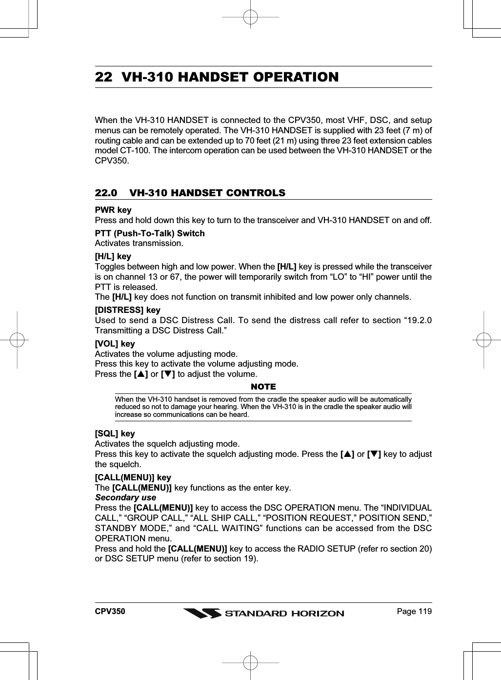 Page 119CPV35022  VH-310 HANDSET OPERATIONWhen the VH-310 HANDSET is connected to the CPV350, most VHF, DSC, and setupmenus can be remotely operated. The VH-310 HANDSET is supplied with 23 feet (7 m) ofrouting cable and can be extended up to 70 feet (21 m) using three 23 feet extension cablesmodel CT-100. The intercom operation can be used between the VH-310 HANDSET or theCPV350.22.0 VH-310 HANDSET CONTROLSPWR keyPress and hold down this key to turn to the transceiver and VH-310 HANDSET on and off.PTT (Push-To-Talk) SwitchActivates transmission.[H/L] keyToggles between high and low power. When the [H/L] key is pressed while the transceiveris on channel 13 or 67, the power will temporarily switch from “LO” to “HI” power until thePTT is released.The [H/L] key does not function on transmit inhibited and low power only channels.[DISTRESS] keyUsed to send a DSC Distress Call. To send the distress call refer to section “19.2.0Transmitting a DSC Distress Call.”[VOL] keyActivates the volume adjusting mode.Press this key to activate the volume adjusting mode.Press the [] or [] to adjust the volume.NOTEWhen the VH-310 handset is removed from the cradle the speaker audio will be automaticallyreduced so not to damage your hearing. When the VH-310 is in the cradle the speaker audio willincrease so communications can be heard.[SQL] keyActivates the squelch adjusting mode.Press this key to activate the squelch adjusting mode. Press the [] or [] key to adjustthe squelch.[CALL(MENU)] keyThe [CALL(MENU)] key functions as the enter key.Secondary usePress the [CALL(MENU)] key to access the DSC OPERATION menu. The “INDIVIDUALCALL,” “GROUP CALL,” “ALL SHIP CALL,” “POSITION REQUEST,” POSITION SEND,”STANDBY MODE,” and “CALL WAITING” functions can be accessed from the DSCOPERATION menu.Press and hold the [CALL(MENU)] key to access the RADIO SETUP (refer ro section 20)or DSC SETUP menu (refer to section 19).