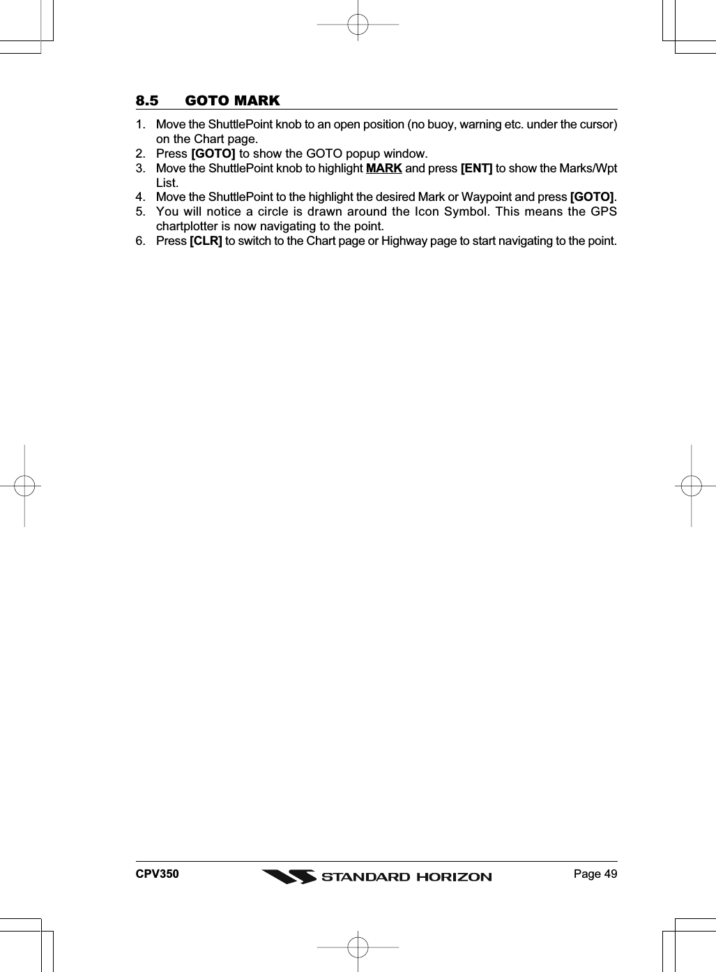 Page 49CPV3508.5 GOTO MARK1. Move the ShuttlePoint knob to an open position (no buoy, warning etc. under the cursor)on the Chart page.2. Press [GOTO] to show the GOTO popup window.3. Move the ShuttlePoint knob to highlight MARK and press [ENT] to show the Marks/WptList.4. Move the ShuttlePoint to the highlight the desired Mark or Waypoint and press [GOTO].5. You will notice a circle is drawn around the Icon Symbol. This means the GPSchartplotter is now navigating to the point.6. Press [CLR] to switch to the Chart page or Highway page to start navigating to the point.