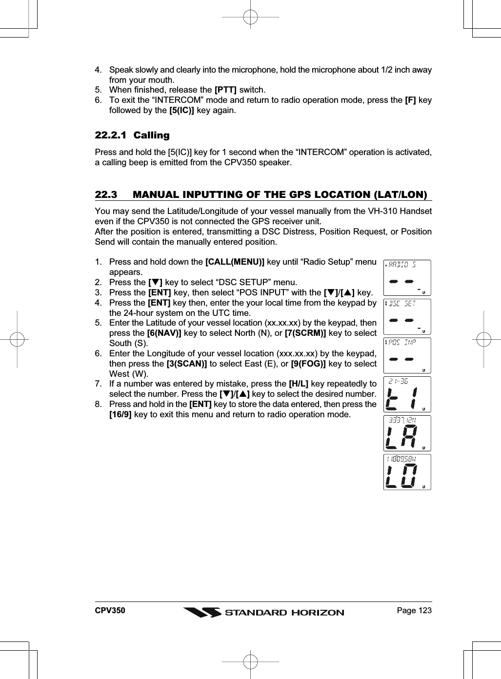 Page 123CPV3504. Speak slowly and clearly into the microphone, hold the microphone about 1/2 inch awayfrom your mouth.5. When finished, release the [PTT] switch.6. To exit the “INTERCOM” mode and return to radio operation mode, press the [F] keyfollowed by the [5(IC)] key again.22.2.1  CallingPress and hold the [5(IC)] key for 1 second when the “INTERCOM” operation is activated,a calling beep is emitted from the CPV350 speaker.22.3  MANUAL INPUTTING OF THE GPS LOCATION (LAT/LON)You may send the Latitude/Longitude of your vessel manually from the VH-310 Handseteven if the CPV350 is not connected the GPS receiver unit.After the position is entered, transmitting a DSC Distress, Position Request, or PositionSend will contain the manually entered position.1. Press and hold down the [CALL(MENU)] key until “Radio Setup” menuappears.2. Press the [] key to select “DSC SETUP” menu.3. Press the [ENT] key, then select “POS INPUT” with the []/[] key.4. Press the [ENT] key then, enter the your local time from the keypad bythe 24-hour system on the UTC time.5. Enter the Latitude of your vessel location (xx.xx.xx) by the keypad, thenpress the [6(NAV)] key to select North (N), or [7(SCRM)] key to selectSouth (S).6. Enter the Longitude of your vessel location (xxx.xx.xx) by the keypad,then press the [3(SCAN)] to select East (E), or [9(FOG)] key to selectWest (W).7. If a number was entered by mistake, press the [H/L] key repeatedly toselect the number. Press the []/[] key to select the desired number.8. Press and hold in the [ENT] key to store the data entered, then press the[16/9] key to exit this menu and return to radio operation mode.