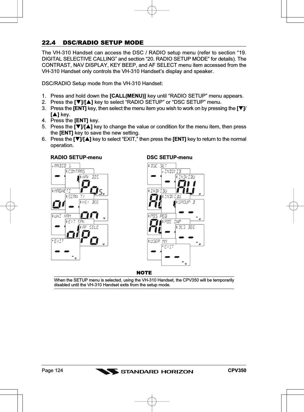 Page 124 CPV35022.4 DSC/RADIO SETUP MODEThe VH-310 Handset can access the DSC / RADIO setup menu (refer to section “19.DIGITAL SELECTIVE CALLING” and section “20. RADIO SETUP MODE” for details). TheCONTRAST, NAV DISPLAY, KEY BEEP, and AF SELECT menu item accessed from theVH-310 Handset only controls the VH-310 Handset’s display and speaker.DSC/RADIO Setup mode from the VH-310 Handset:1. Press and hold down the [CALL(MENU)] key until “RADIO SETUP” menu appears.2. Press the []/[] key to select “RADIO SETUP” or “DSC SETUP” menu.3. Press the [ENT] key, then select the menu item you wish to work on by pressing the []/[] key.4. Press the [ENT] key.5. Press the []/[] key to change the value or condition for the menu item, then pressthe [ENT] key to save the new setting.6. Press the []/[] key to select “EXIT,” then press the [ENT] key to return to the normaloperation.RADIO SETUP-menu DSC SETUP-menuNOTEWhen the SETUP menu is selected, using the VH-310 Handset, the CPV350 will be temporarilydisabled until the VH-310 Handset exits from the setup mode.