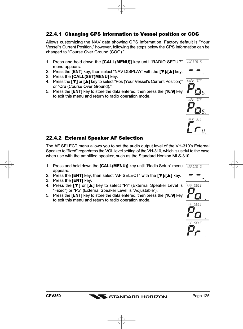 Page 125CPV35022.4.1  Changing GPS Information to Vessel position or COGAllows customizing the NAV data showing GPS Information. Factory default is “YourVessel’s Current Position,” however, following the steps below the GPS Information can bechanged to “Course Over Ground (COG).”1. Press and hold down the [CALL(MENU)] key until “RADIO SETUP”menu appears.2. Press the [ENT] key, then select “NAV DISPLAY” with the []/[] key.3. Press the [CALL(SET)MENU] key.4. Press the [] or [] key to select “Pos (Your Vessel’s Current Position)”or “Cru (Course Over Ground).”5. Press the [ENT] key to store the data entered, then press the [16/9] keyto exit this menu and return to radio operation mode.22.4.2  External Speaker AF SelectionThe AF SELECT menu allows you to set the audio output level of the VH-310’s ExternalSpeaker to “fixed” regardress the VOL level setting of the VH-310, which is useful to the casewhen use with the amplified speaker, such as the Standard Horizon MLS-310.1. Press and hold down the [CALL(MENU)] key until “Radio Setup” menuappears.2. Press the [ENT] key, then select “AF SELECT” with the []/[] key.3. Press the [ENT] key.4. Press the [] or [] key to select “Pr” (External Speaker Level is“Fixed”) or “Po” (External Speaker Level is “Adjustable”).5. Press the [ENT] key to store the data entered, then press the [16/9] keyto exit this menu and return to radio operation mode.