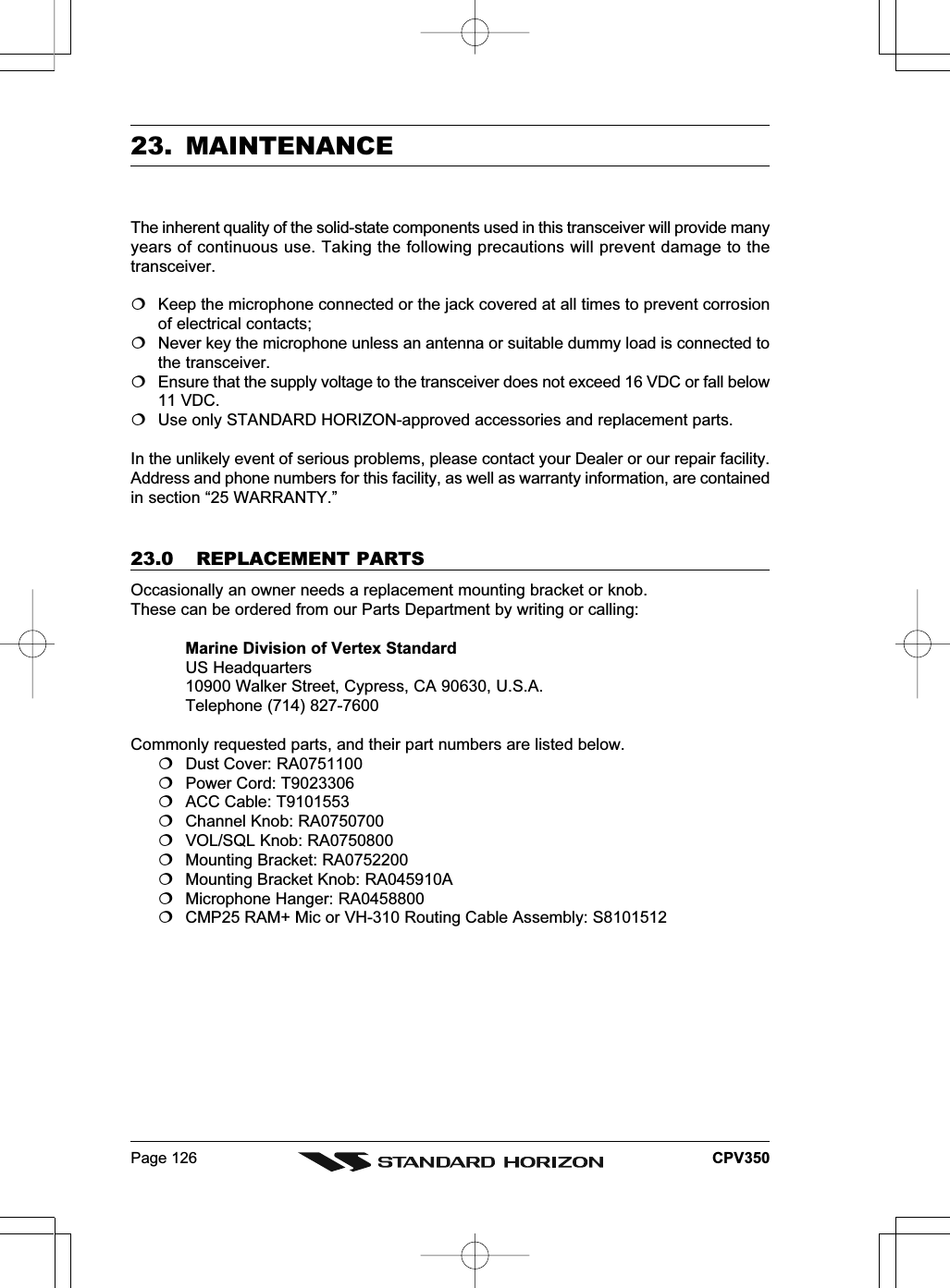 Page 126 CPV35023. MAINTENANCEThe inherent quality of the solid-state components used in this transceiver will provide manyyears of continuous use. Taking the following precautions will prevent damage to thetransceiver.Keep the microphone connected or the jack covered at all times to prevent corrosionof electrical contacts;Never key the microphone unless an antenna or suitable dummy load is connected tothe transceiver.Ensure that the supply voltage to the transceiver does not exceed 16 VDC or fall below11 VDC.Use only STANDARD HORIZON-approved accessories and replacement parts.In the unlikely event of serious problems, please contact your Dealer or our repair facility.Address and phone numbers for this facility, as well as warranty information, are containedin section “25 WARRANTY.”23.0 REPLACEMENT PARTSOccasionally an owner needs a replacement mounting bracket or knob.These can be ordered from our Parts Department by writing or calling:Marine Division of Vertex StandardUS Headquarters10900 Walker Street, Cypress, CA 90630, U.S.A.Telephone (714) 827-7600Commonly requested parts, and their part numbers are listed below.Dust Cover: RA0751100Power Cord: T9023306ACC Cable: T9101553Channel Knob: RA0750700VOL/SQL Knob: RA0750800Mounting Bracket: RA0752200Mounting Bracket Knob: RA045910AMicrophone Hanger: RA0458800CMP25 RAM+ Mic or VH-310 Routing Cable Assembly: S8101512