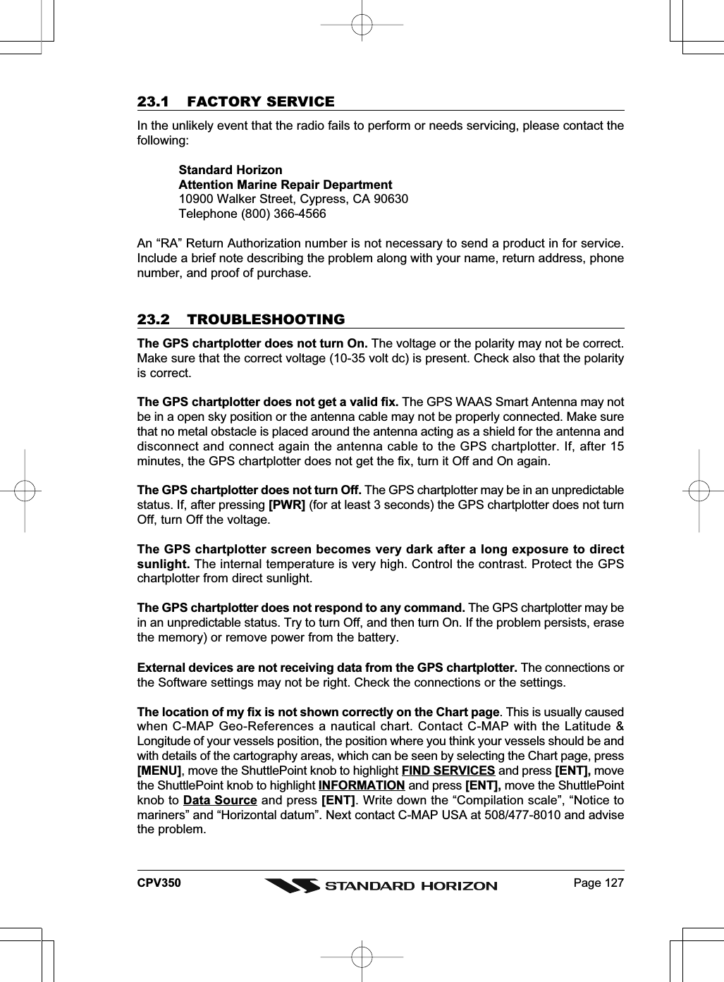 Page 127CPV35023.1 FACTORY SERVICEIn the unlikely event that the radio fails to perform or needs servicing, please contact thefollowing:Standard HorizonAttention Marine Repair Department10900 Walker Street, Cypress, CA 90630Telephone (800) 366-4566An “RA” Return Authorization number is not necessary to send a product in for service.Include a brief note describing the problem along with your name, return address, phonenumber, and proof of purchase.23.2 TROUBLESHOOTINGThe GPS chartplotter does not turn On. The voltage or the polarity may not be correct.Make sure that the correct voltage (10-35 volt dc) is present. Check also that the polarityis correct.The GPS chartplotter does not get a valid fix. The GPS WAAS Smart Antenna may notbe in a open sky position or the antenna cable may not be properly connected. Make surethat no metal obstacle is placed around the antenna acting as a shield for the antenna anddisconnect and connect again the antenna cable to the GPS chartplotter. If, after 15minutes, the GPS chartplotter does not get the fix, turn it Off and On again.The GPS chartplotter does not turn Off. The GPS chartplotter may be in an unpredictablestatus. If, after pressing [PWR] (for at least 3 seconds) the GPS chartplotter does not turnOff, turn Off the voltage.The GPS chartplotter screen becomes very dark after a long exposure to directsunlight. The internal temperature is very high. Control the contrast. Protect the GPSchartplotter from direct sunlight.The GPS chartplotter does not respond to any command. The GPS chartplotter may bein an unpredictable status. Try to turn Off, and then turn On. If the problem persists, erasethe memory) or remove power from the battery.External devices are not receiving data from the GPS chartplotter. The connections orthe Software settings may not be right. Check the connections or the settings.The location of my fix is not shown correctly on the Chart page. This is usually causedwhen C-MAP Geo-References a nautical chart. Contact C-MAP with the Latitude &amp;Longitude of your vessels position, the position where you think your vessels should be andwith details of the cartography areas, which can be seen by selecting the Chart page, press[MENU], move the ShuttlePoint knob to highlight FIND SERVICES and press [ENT], movethe ShuttlePoint knob to highlight INFORMATION and press [ENT], move the ShuttlePointknob to Data Source and press [ENT]. Write down the “Compilation scale”, “Notice tomariners” and “Horizontal datum”. Next contact C-MAP USA at 508/477-8010 and advisethe problem.