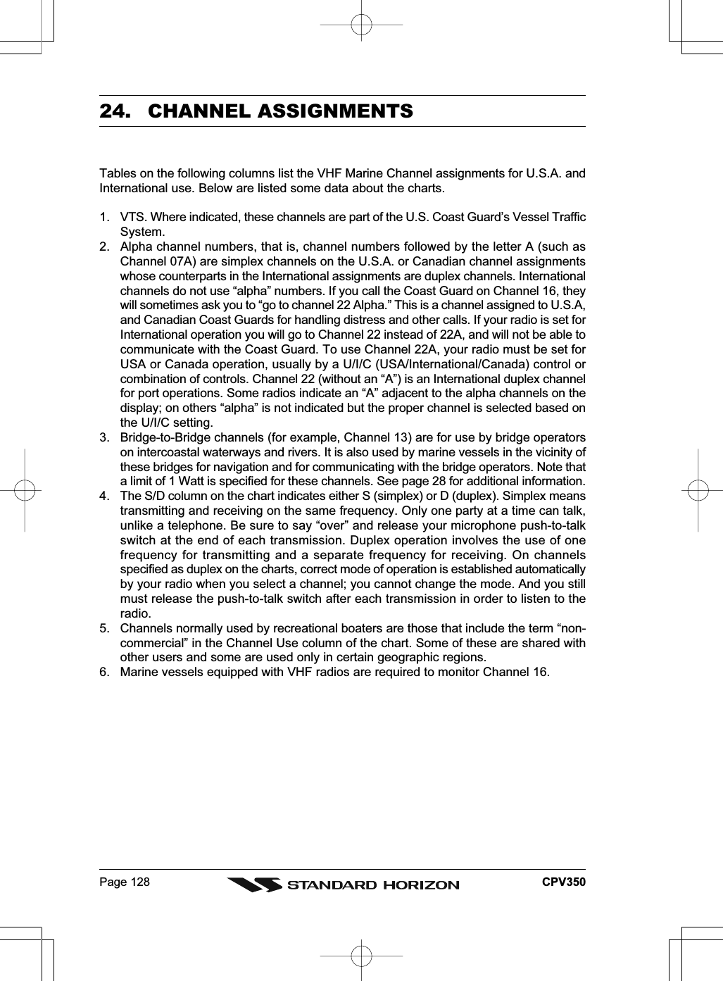 Page 128 CPV35024.  CHANNEL ASSIGNMENTSTables on the following columns list the VHF Marine Channel assignments for U.S.A. andInternational use. Below are listed some data about the charts.1. VTS. Where indicated, these channels are part of the U.S. Coast Guard’s Vessel TrafficSystem.2. Alpha channel numbers, that is, channel numbers followed by the letter A (such asChannel 07A) are simplex channels on the U.S.A. or Canadian channel assignmentswhose counterparts in the International assignments are duplex channels. Internationalchannels do not use “alpha” numbers. If you call the Coast Guard on Channel 16, theywill sometimes ask you to “go to channel 22 Alpha.” This is a channel assigned to U.S.A,and Canadian Coast Guards for handling distress and other calls. If your radio is set forInternational operation you will go to Channel 22 instead of 22A, and will not be able tocommunicate with the Coast Guard. To use Channel 22A, your radio must be set forUSA or Canada operation, usually by a U/I/C (USA/International/Canada) control orcombination of controls. Channel 22 (without an “A”) is an International duplex channelfor port operations. Some radios indicate an “A” adjacent to the alpha channels on thedisplay; on others “alpha” is not indicated but the proper channel is selected based onthe U/I/C setting.3. Bridge-to-Bridge channels (for example, Channel 13) are for use by bridge operatorson intercoastal waterways and rivers. It is also used by marine vessels in the vicinity ofthese bridges for navigation and for communicating with the bridge operators. Note thata limit of 1 Watt is specified for these channels. See page 28 for additional information.4. The S/D column on the chart indicates either S (simplex) or D (duplex). Simplex meanstransmitting and receiving on the same frequency. Only one party at a time can talk,unlike a telephone. Be sure to say “over” and release your microphone push-to-talkswitch at the end of each transmission. Duplex operation involves the use of onefrequency for transmitting and a separate frequency for receiving. On channelsspecified as duplex on the charts, correct mode of operation is established automaticallyby your radio when you select a channel; you cannot change the mode. And you stillmust release the push-to-talk switch after each transmission in order to listen to theradio.5. Channels normally used by recreational boaters are those that include the term “non-commercial” in the Channel Use column of the chart. Some of these are shared withother users and some are used only in certain geographic regions.6. Marine vessels equipped with VHF radios are required to monitor Channel 16.