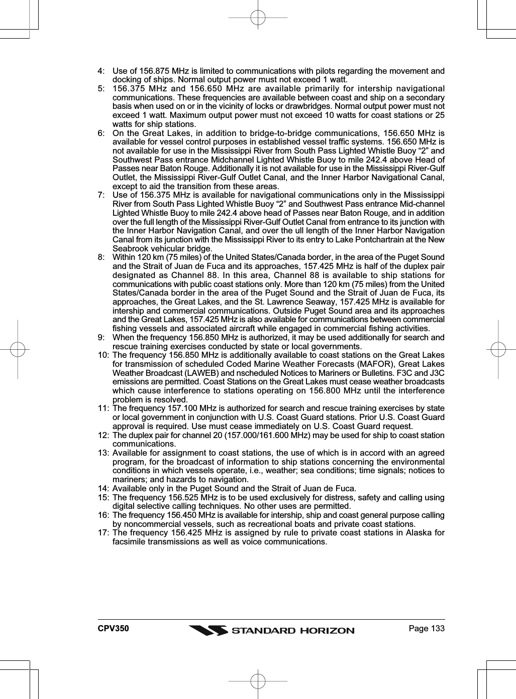 Page 133CPV3504: Use of 156.875 MHz is limited to communications with pilots regarding the movement anddocking of ships. Normal output power must not exceed 1 watt.5: 156.375 MHz and 156.650 MHz are available primarily for intership navigationalcommunications. These frequencies are available between coast and ship on a secondarybasis when used on or in the vicinity of locks or drawbridges. Normal output power must notexceed 1 watt. Maximum output power must not exceed 10 watts for coast stations or 25watts for ship stations.6: On the Great Lakes, in addition to bridge-to-bridge communications, 156.650 MHz isavailable for vessel control purposes in established vessel traffic systems. 156.650 MHz isnot available for use in the Mississippi River from South Pass Lighted Whistle Buoy “2” andSouthwest Pass entrance Midchannel Lighted Whistle Buoy to mile 242.4 above Head ofPasses near Baton Rouge. Additionally it is not available for use in the Mississippi River-GulfOutlet, the Mississippi River-Gulf Outlet Canal, and the Inner Harbor Navigational Canal,except to aid the transition from these areas.7: Use of 156.375 MHz is available for navigational communications only in the MississippiRiver from South Pass Lighted Whistle Buoy “2” and Southwest Pass entrance Mid-channelLighted Whistle Buoy to mile 242.4 above head of Passes near Baton Rouge, and in additionover the full length of the Mississippi River-Gulf Outlet Canal from entrance to its junction withthe Inner Harbor Navigation Canal, and over the ull length of the Inner Harbor NavigationCanal from its junction with the Mississippi River to its entry to Lake Pontchartrain at the NewSeabrook vehicular bridge.8: Within 120 km (75 miles) of the United States/Canada border, in the area of the Puget Soundand the Strait of Juan de Fuca and its approaches, 157.425 MHz is half of the duplex pairdesignated as Channel 88. In this area, Channel 88 is available to ship stations forcommunications with public coast stations only. More than 120 km (75 miles) from the UnitedStates/Canada border in the area of the Puget Sound and the Strait of Juan de Fuca, itsapproaches, the Great Lakes, and the St. Lawrence Seaway, 157.425 MHz is available forintership and commercial communications. Outside Puget Sound area and its approachesand the Great Lakes, 157.425 MHz is also available for communications between commercialfishing vessels and associated aircraft while engaged in commercial fishing activities.9: When the frequency 156.850 MHz is authorized, it may be used additionally for search andrescue training exercises conducted by state or local governments.10: The frequency 156.850 MHz is additionally available to coast stations on the Great Lakesfor transmission of scheduled Coded Marine Weather Forecasts (MAFOR), Great LakesWeather Broadcast (LAWEB) and nscheduled Notices to Mariners or Bulletins. F3C and J3Cemissions are permitted. Coast Stations on the Great Lakes must cease weather broadcastswhich cause interference to stations operating on 156.800 MHz until the interferenceproblem is resolved.11: The frequency 157.100 MHz is authorized for search and rescue training exercises by stateor local government in conjunction with U.S. Coast Guard stations. Prior U.S. Coast Guardapproval is required. Use must cease immediately on U.S. Coast Guard request.12: The duplex pair for channel 20 (157.000/161.600 MHz) may be used for ship to coast stationcommunications.13: Available for assignment to coast stations, the use of which is in accord with an agreedprogram, for the broadcast of information to ship stations concerning the environmentalconditions in which vessels operate, i.e., weather; sea conditions; time signals; notices tomariners; and hazards to navigation.14: Available only in the Puget Sound and the Strait of Juan de Fuca.15: The frequency 156.525 MHz is to be used exclusively for distress, safety and calling usingdigital selective calling techniques. No other uses are permitted.16: The frequency 156.450 MHz is available for intership, ship and coast general purpose callingby noncommercial vessels, such as recreational boats and private coast stations.17: The frequency 156.425 MHz is assigned by rule to private coast stations in Alaska forfacsimile transmissions as well as voice communications.