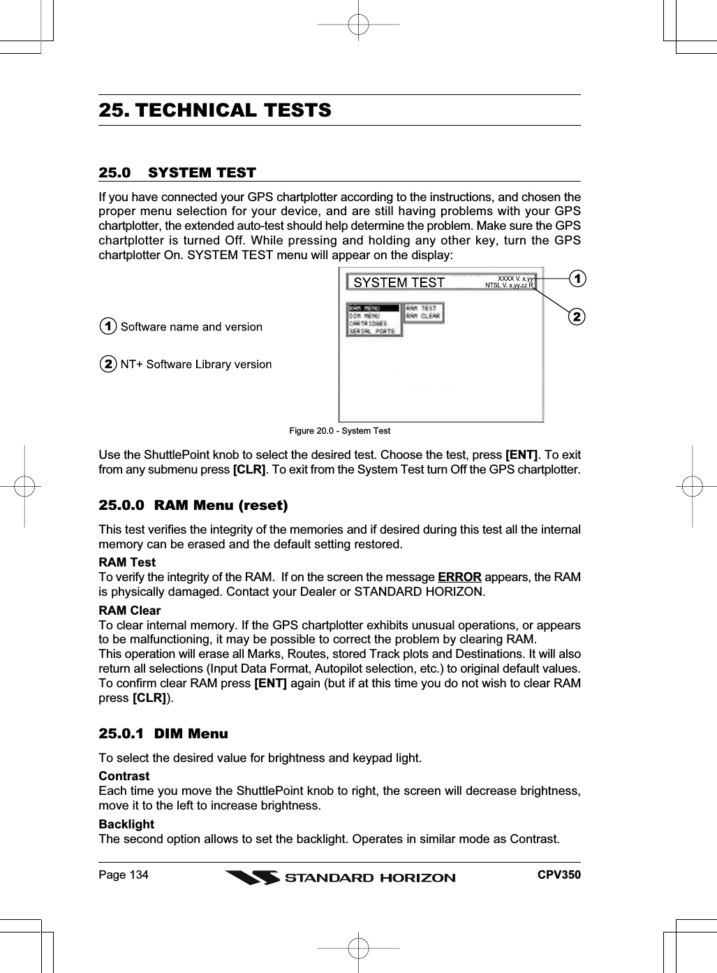 Page 134 CPV35025. TECHNICAL TESTS25.0 SYSTEM TESTIf you have connected your GPS chartplotter according to the instructions, and chosen theproper menu selection for your device, and are still having problems with your GPSchartplotter, the extended auto-test should help determine the problem. Make sure the GPSchartplotter is turned Off. While pressing and holding any other key, turn the GPSchartplotter On. SYSTEM TEST menu will appear on the display:Figure 20.0 - System TestUse the ShuttlePoint knob to select the desired test. Choose the test, press [ENT]. To exitfrom any submenu press [CLR]. To exit from the System Test turn Off the GPS chartplotter.25.0.0  RAM Menu (reset)This test verifies the integrity of the memories and if desired during this test all the internalmemory can be erased and the default setting restored.RAM TestTo verify the integrity of the RAM.  If on the screen the message ERROR appears, the RAMis physically damaged. Contact your Dealer or STANDARD HORIZON.RAM ClearTo clear internal memory. If the GPS chartplotter exhibits unusual operations, or appearsto be malfunctioning, it may be possible to correct the problem by clearing RAM.This operation will erase all Marks, Routes, stored Track plots and Destinations. It will alsoreturn all selections (Input Data Format, Autopilot selection, etc.) to original default values.To confirm clear RAM press [ENT] again (but if at this time you do not wish to clear RAMpress [CLR]).25.0.1  DIM MenuTo select the desired value for brightness and keypad light.ContrastEach time you move the ShuttlePoint knob to right, the screen will decrease brightness,move it to the left to increase brightness.BacklightThe second option allows to set the backlight. Operates in similar mode as Contrast.