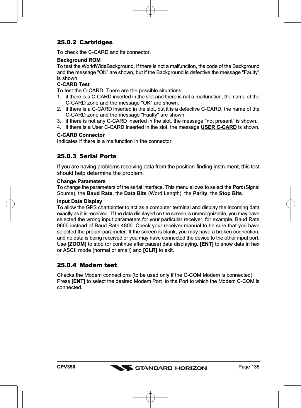 Page 135CPV35025.0.2 CartridgesTo check the C-CARD and its connector.Background ROMTo test the WorldWideBackground. If there is not a malfunction, the code of the Backgroundand the message &quot;OK&quot; are shown, but if the Background is defective the message &quot;Faulty&quot;is shown.C-CARD TestTo test the C-CARD. There are the possible situations:1. if there is a C-CARD inserted in the slot and there is not a malfunction, the name of theC-CARD zone and the message &quot;OK&quot; are shown.2. if there is a C-CARD inserted in the slot, but it is a defective C-CARD, the name of theC-CARD zone and the message &quot;Faulty&quot; are shown.3. if there is not any C-CARD inserted in the slot, the message &quot;not present&quot; is shown.4. if there is a User C-CARD inserted in the slot, the message USER C-CARD is shown.C-CARD ConnectorIndicates if there is a malfunction in the connector.25.0.3 Serial PortsIf you are having problems receiving data from the position-finding instrument, this testshould help determine the problem.Change ParametersTo change the parameters of the serial interface. This menu allows to select the Port (SignalSource), the Baud Rate, the Data Bits (Word Length), the Parity, the Stop Bits.Input Data DisplayTo allow the GPS chartplotter to act as a computer terminal and display the incoming dataexactly as it is received.  If the data displayed on the screen is unrecognizable, you may haveselected the wrong input parameters for your particular receiver, for example, Baud Rate9600 instead of Baud Rate 4800. Check your receiver manual to be sure that you haveselected the proper parameter. If the screen is blank, you may have a broken connection,and no data is being received or you may have connected the device to the other input port.Use [ZOOM] to stop (or continue after pause) data displaying, [ENT] to show data in hexor ASCII mode (normal or small) and [CLR] to exit.25.0.4 Modem testChecks the Modem connections (to be used only if the C-COM Modem is connected).Press [ENT] to select the desired Modem Port  to the Port to which the Modem C-COM isconnected.